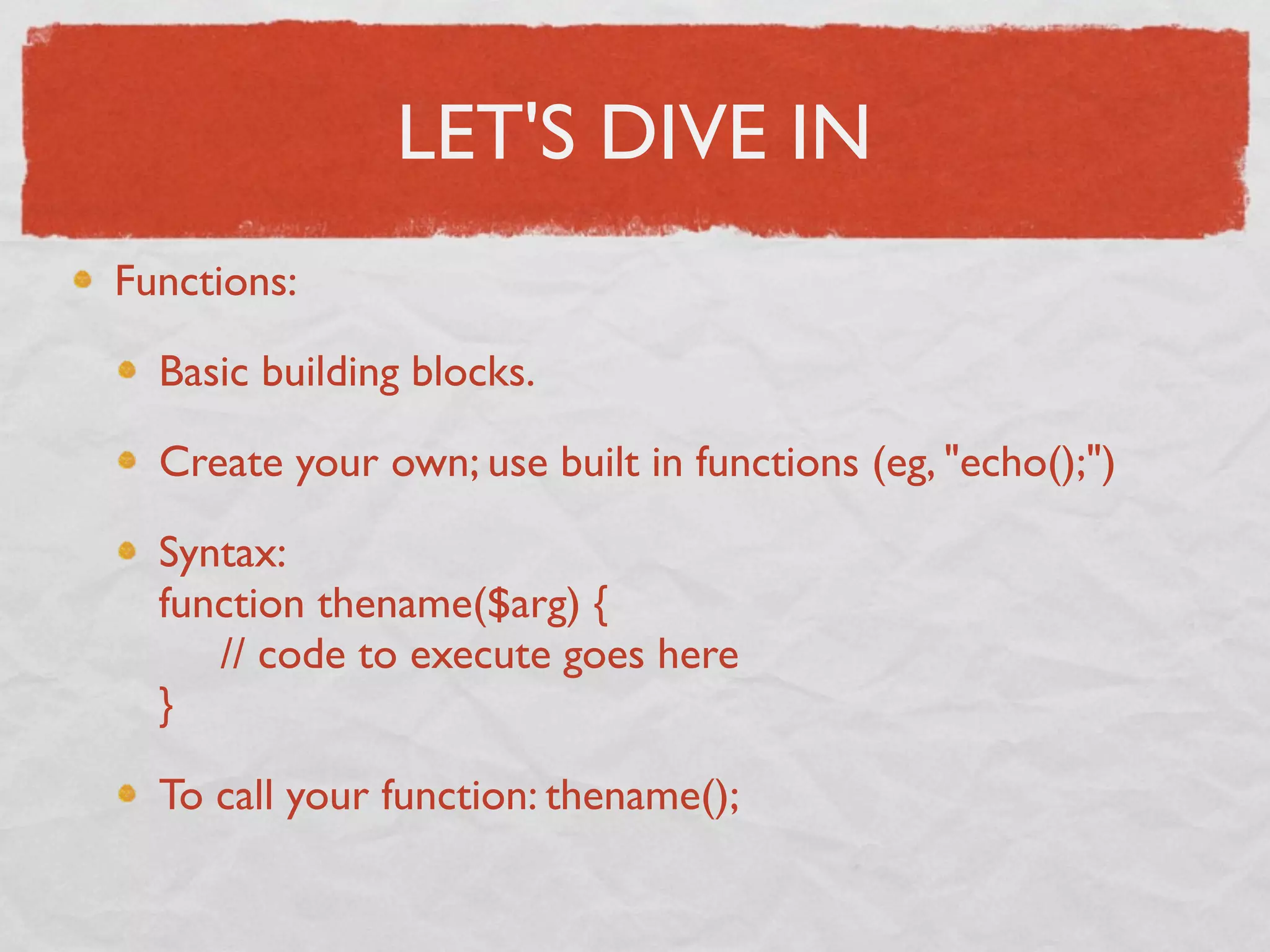 LET'S DIVE IN
Functions:

  Basic building blocks.

  Create your own; use built in functions (eg, "echo();")

  Syntax:
  function thename($arg) {
       // code to execute goes here
  }

  To call your function: thename();
 