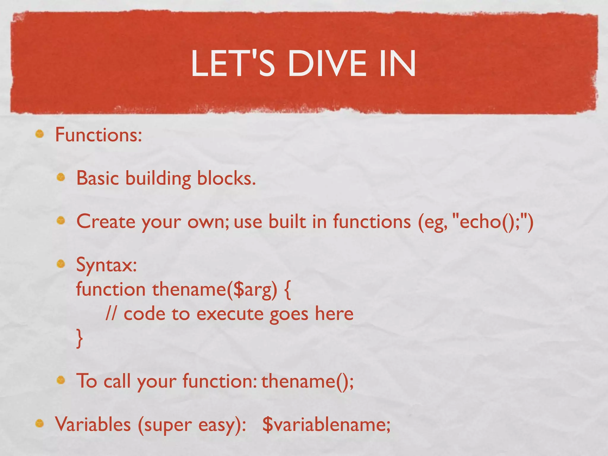 LET'S DIVE IN
Functions:

  Basic building blocks.

  Create your own; use built in functions (eg, "echo();")

  Syntax:
  function thename($arg) {
       // code to execute goes here
  }

  To call your function: thename();

Variables (super easy): $variablename;
 
