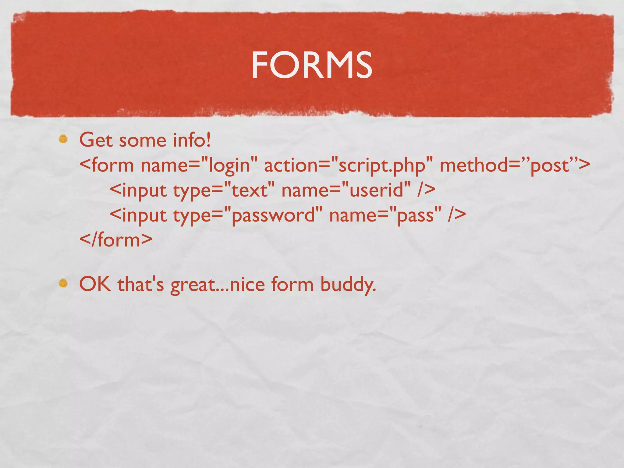 FORMS
Get some info!
<form name="login" action="script.php" method=”post”>
     <input type="text" name="userid" />
     <input type="password" name="pass" />
</form>

OK that's great...nice form buddy.
 