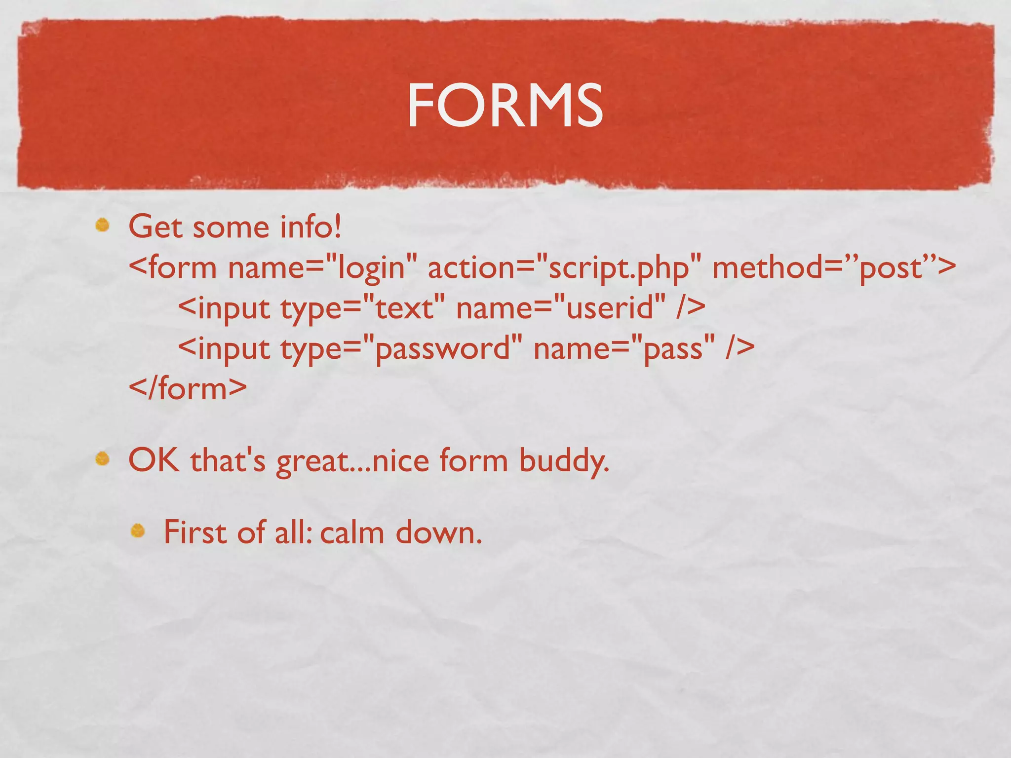 FORMS
Get some info!
<form name="login" action="script.php" method=”post”>
     <input type="text" name="userid" />
     <input type="password" name="pass" />
</form>

OK that's great...nice form buddy.

  First of all: calm down.
 