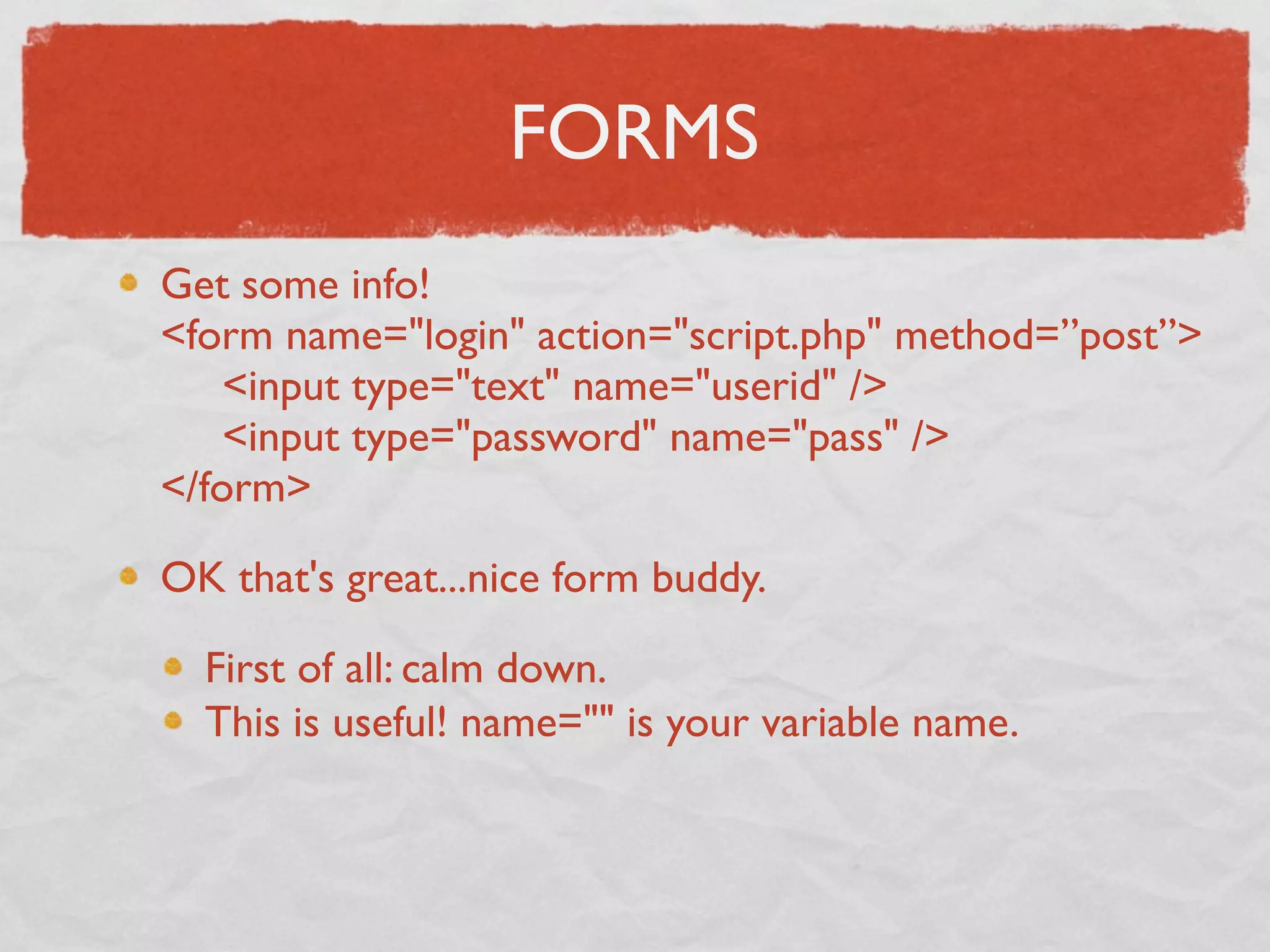 FORMS
Get some info!
<form name="login" action="script.php" method=”post”>
     <input type="text" name="userid" />
     <input type="password" name="pass" />
</form>

OK that's great...nice form buddy.

  First of all: calm down.
  This is useful! name="" is your variable name.
 