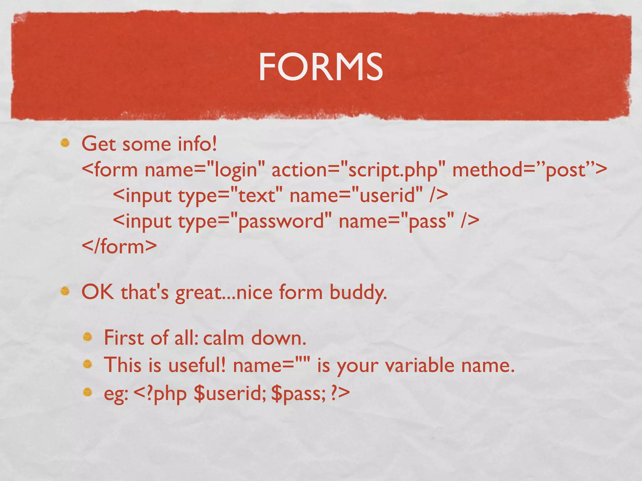 FORMS
Get some info!
<form name="login" action="script.php" method=”post”>
     <input type="text" name="userid" />
     <input type="password" name="pass" />
</form>

OK that's great...nice form buddy.

  First of all: calm down.
  This is useful! name="" is your variable name.
  eg: <?php $userid; $pass; ?>
 