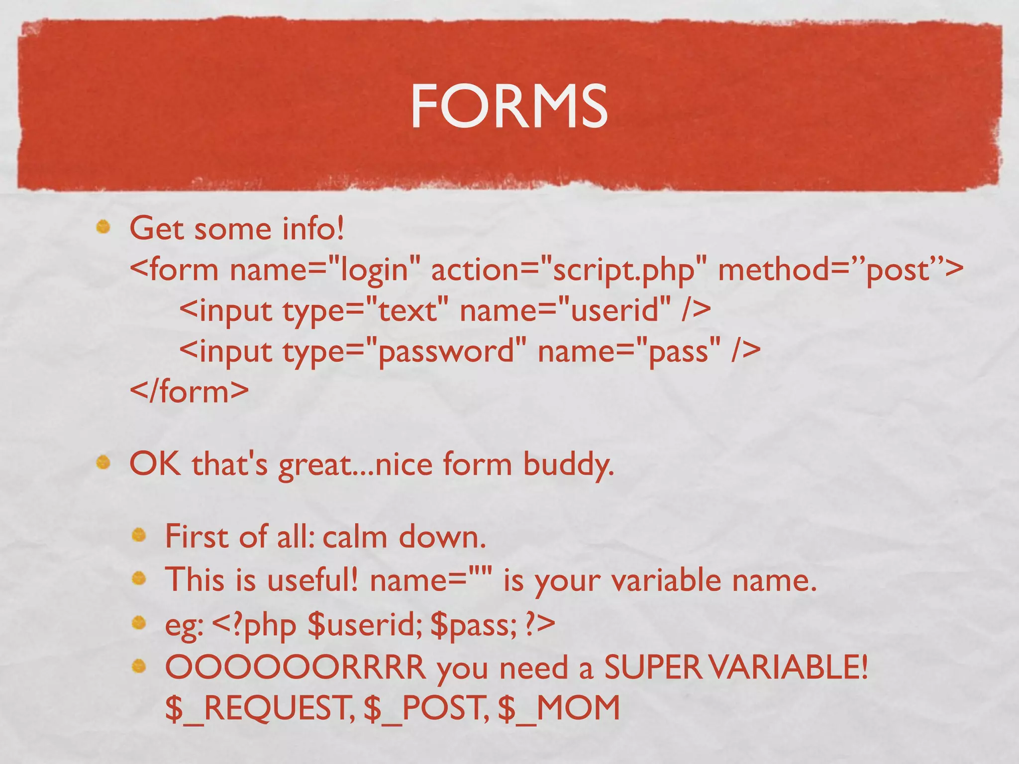 FORMS
Get some info!
<form name="login" action="script.php" method=”post”>
     <input type="text" name="userid" />
     <input type="password" name="pass" />
</form>

OK that's great...nice form buddy.

  First of all: calm down.
  This is useful! name="" is your variable name.
  eg: <?php $userid; $pass; ?>
  OOOOOORRRR you need a SUPER VARIABLE!
  $_REQUEST, $_POST, $_MOM
 