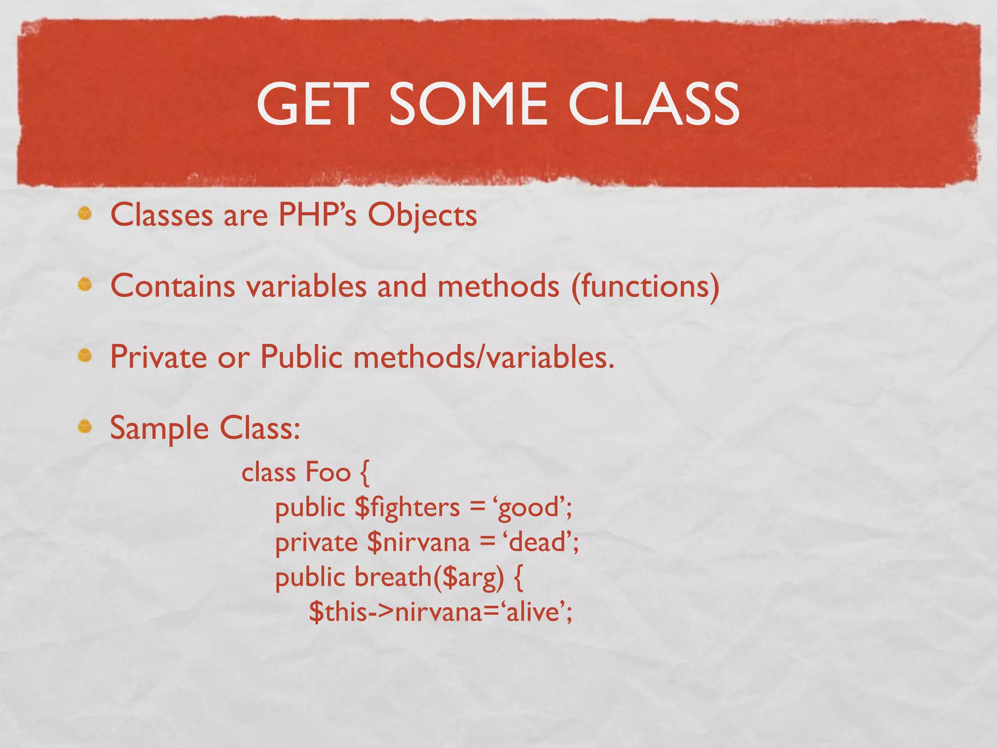 GET SOME CLASS
Classes are PHP’s Objects

Contains variables and methods (functions)

Private or Public methods/variables.

Sample Class:
         class Foo {
            public $ﬁghters = ‘good’;
            private $nirvana = ‘dead’;
            public breath($arg) {
               $this->nirvana=‘alive’;
 