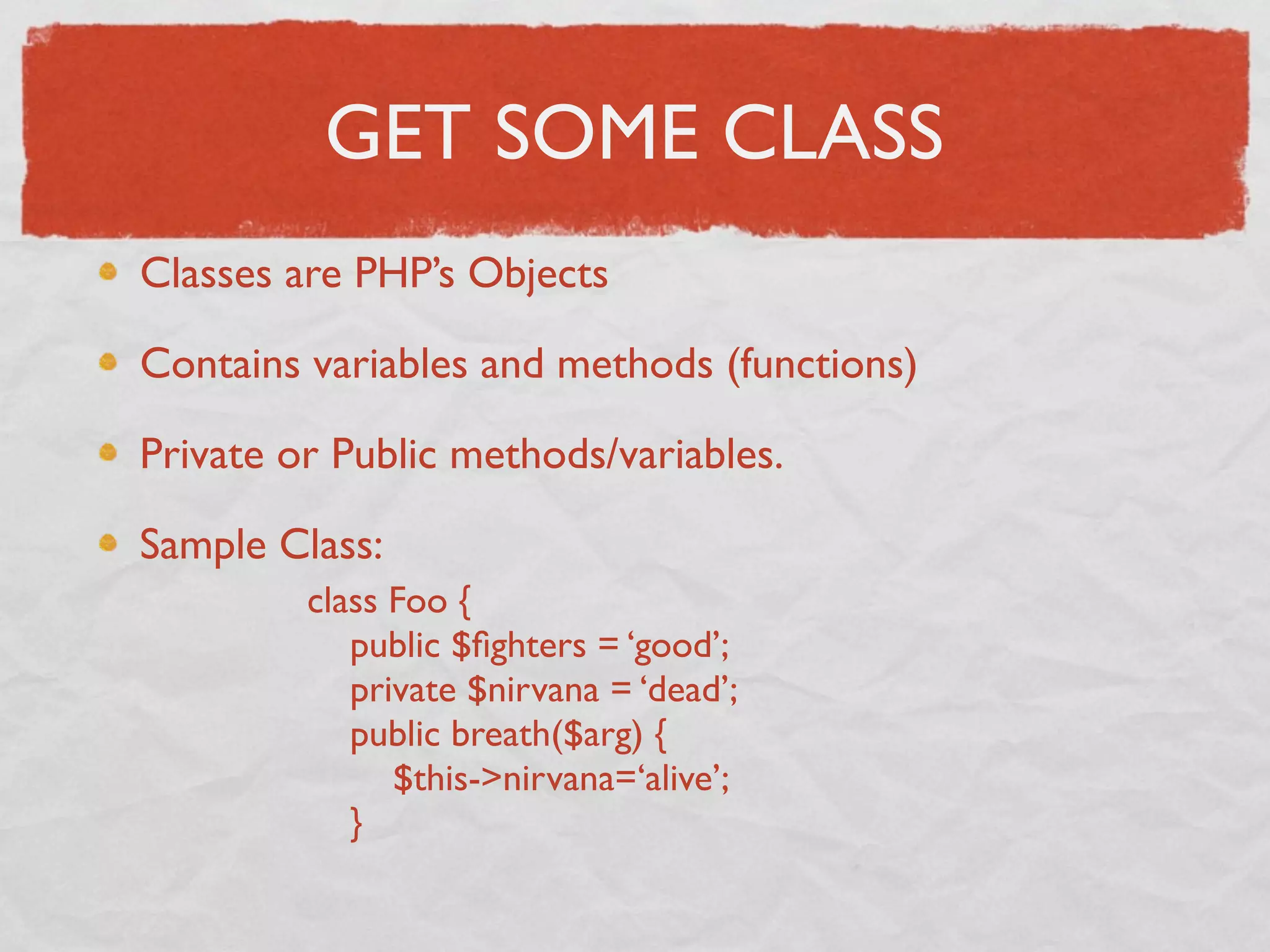 GET SOME CLASS
Classes are PHP’s Objects

Contains variables and methods (functions)

Private or Public methods/variables.

Sample Class:
         class Foo {
            public $ﬁghters = ‘good’;
            private $nirvana = ‘dead’;
            public breath($arg) {
               $this->nirvana=‘alive’;
            }
 