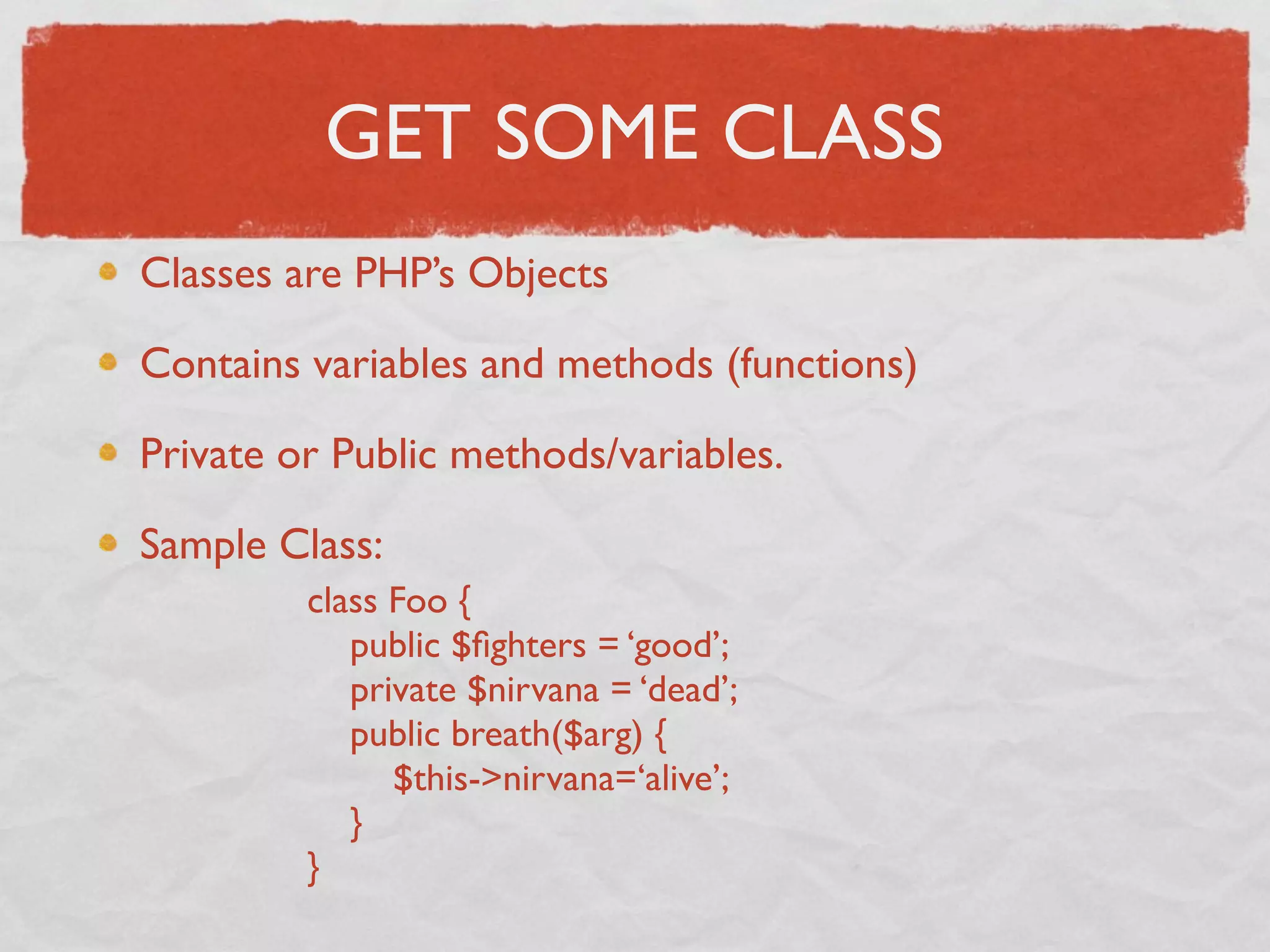 GET SOME CLASS
Classes are PHP’s Objects

Contains variables and methods (functions)

Private or Public methods/variables.

Sample Class:
         class Foo {
            public $ﬁghters = ‘good’;
            private $nirvana = ‘dead’;
            public breath($arg) {
               $this->nirvana=‘alive’;
            }
         }
 