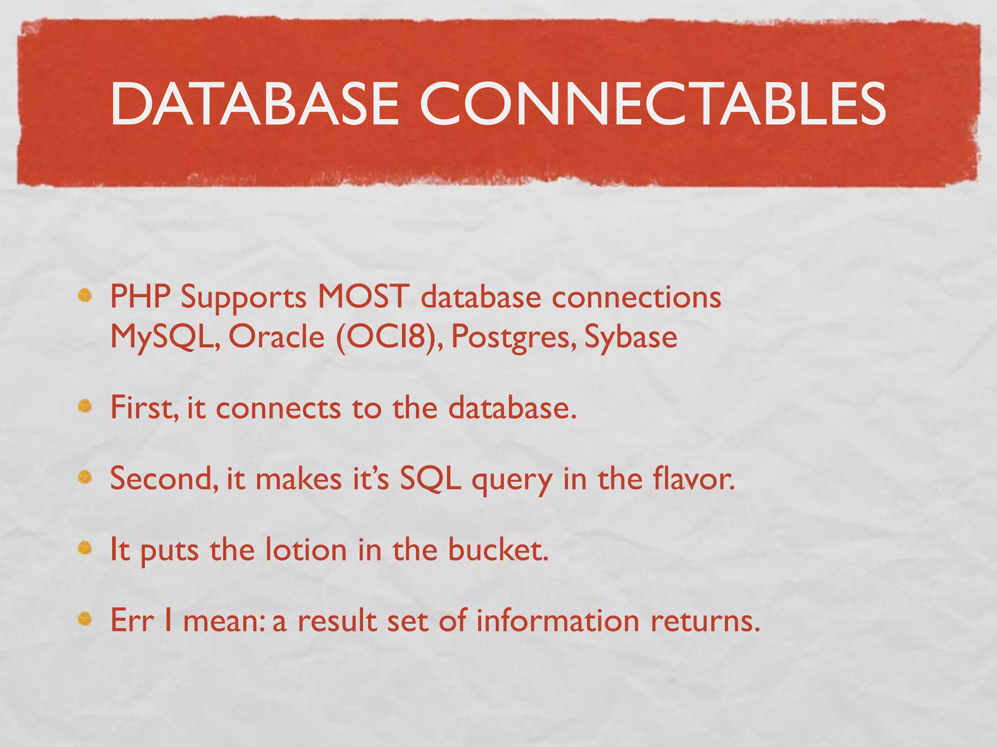 DATABASE CONNECTABLES

PHP Supports MOST database connections
MySQL, Oracle (OCI8), Postgres, Sybase

First, it connects to the database.

Second, it makes it’s SQL query in the ﬂavor.

It puts the lotion in the bucket.

Err I mean: a result set of information returns.
 
