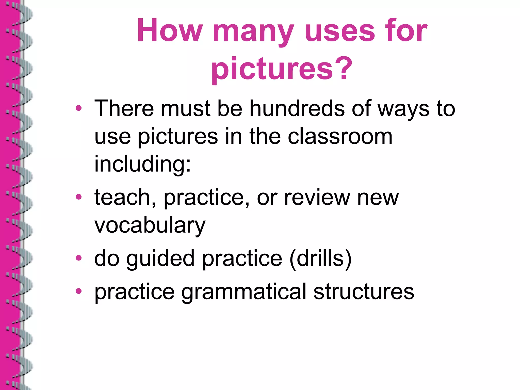 How many uses for
         pictures?
• There must be hundreds of ways to
  use pictures in the classroom
  including:
• teach, practice, or review new
  vocabulary
• do guided practice (drills)
• practice grammatical structures
 
