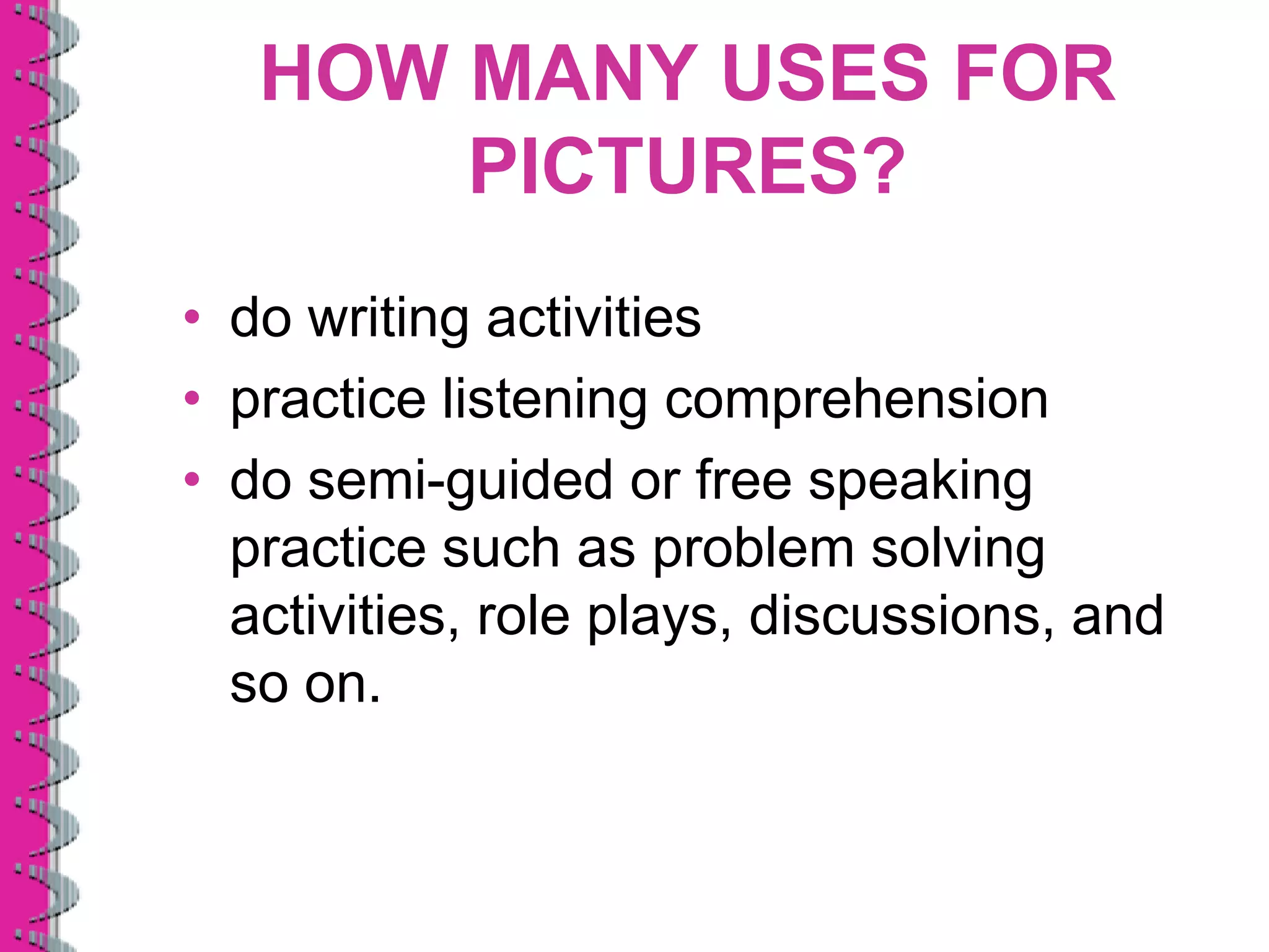 HOW MANY USES FOR
       PICTURES?
• do writing activities
• practice listening comprehension
• do semi-guided or free speaking
  practice such as problem solving
  activities, role plays, discussions, and
  so on.
 
