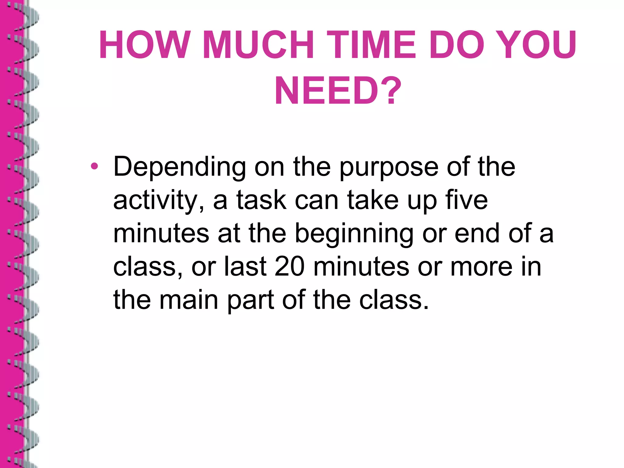 HOW MUCH TIME DO YOU
      NEED?
• Depending on the purpose of the
  activity, a task can take up five
  minutes at the beginning or end of a
  class, or last 20 minutes or more in
  the main part of the class.
 