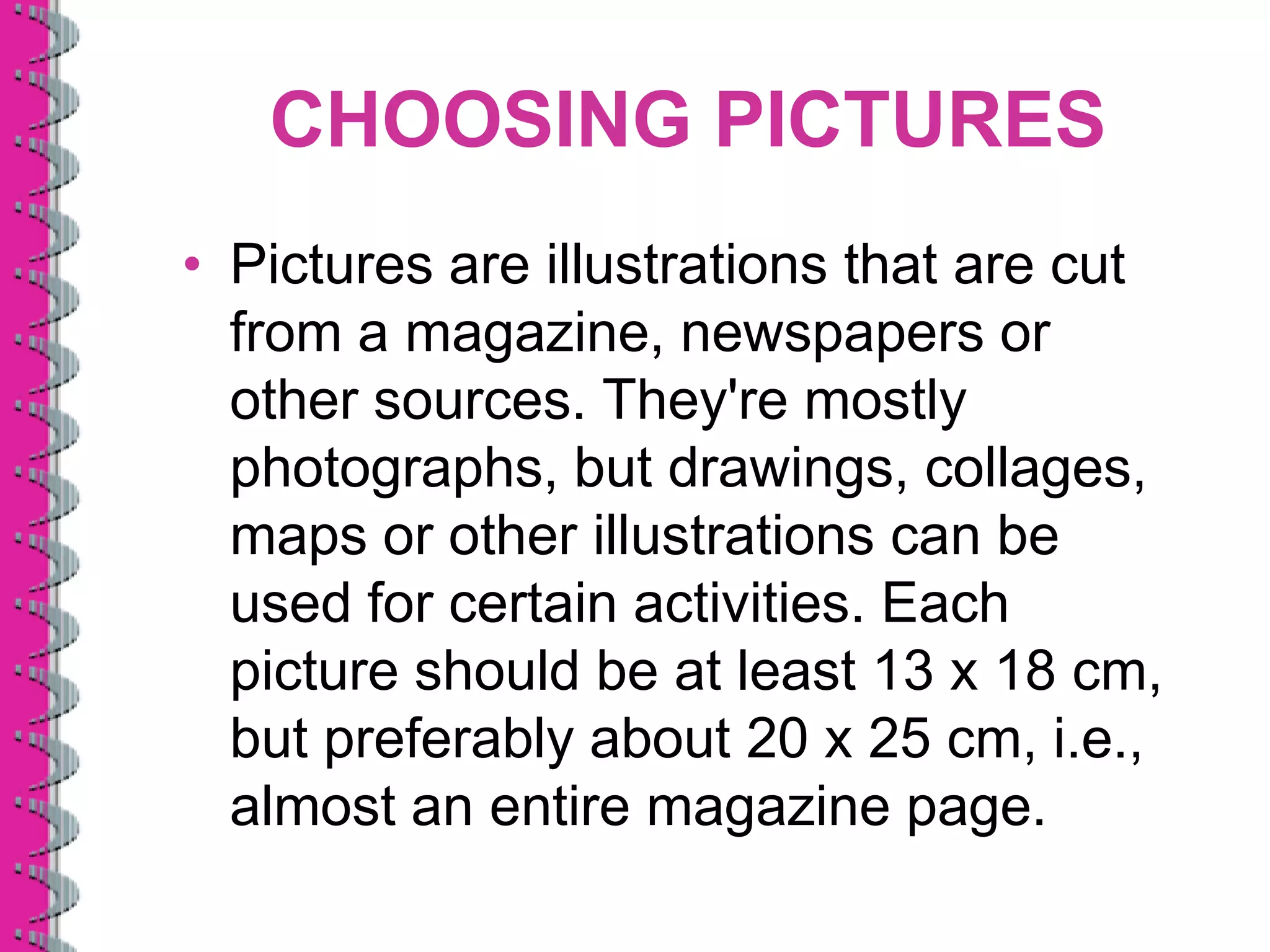 CHOOSING PICTURES
• Pictures are illustrations that are cut
  from a magazine, newspapers or
  other sources. They're mostly
  photographs, but drawings, collages,
  maps or other illustrations can be
  used for certain activities. Each
  picture should be at least 13 x 18 cm,
  but preferably about 20 x 25 cm, i.e.,
  almost an entire magazine page.
 