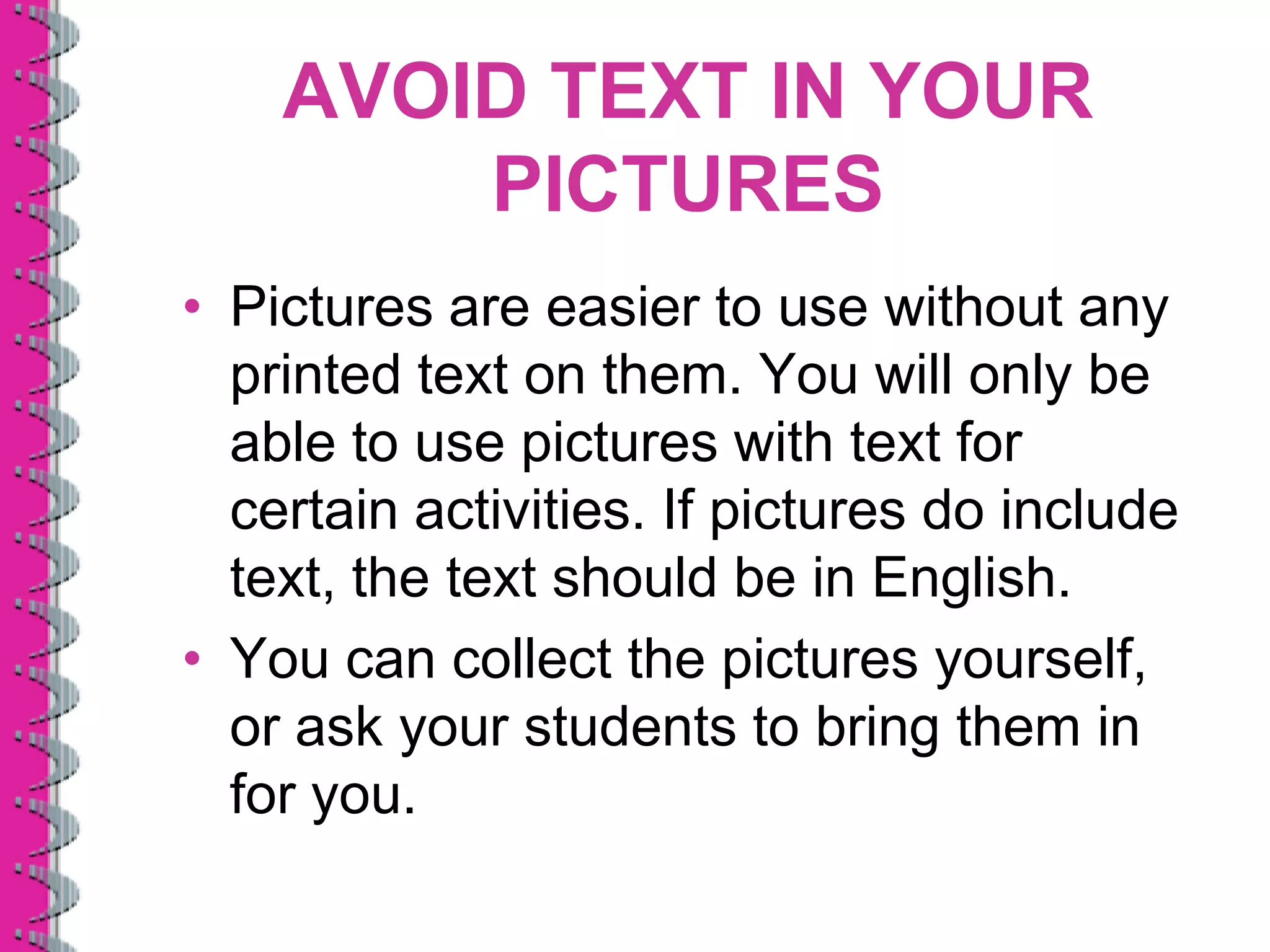 AVOID TEXT IN YOUR
        PICTURES
• Pictures are easier to use without any
  printed text on them. You will only be
  able to use pictures with text for
  certain activities. If pictures do include
  text, the text should be in English.
• You can collect the pictures yourself,
  or ask your students to bring them in
  for you.
 