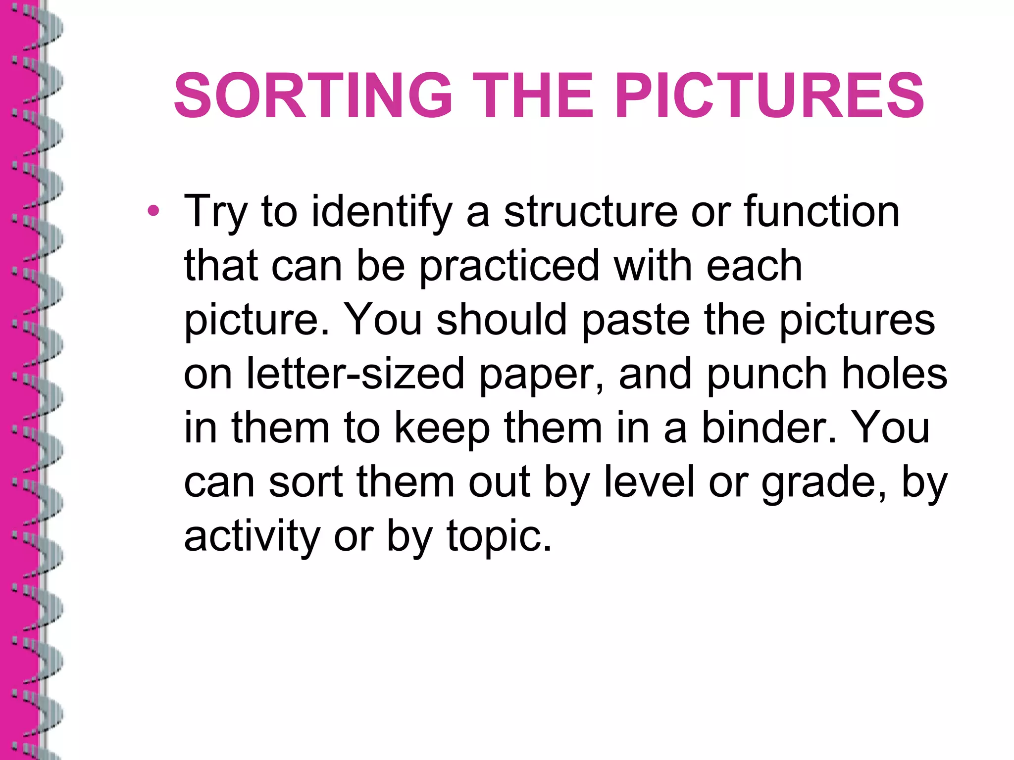 SORTING THE PICTURES
• Try to identify a structure or function
  that can be practiced with each
  picture. You should paste the pictures
  on letter-sized paper, and punch holes
  in them to keep them in a binder. You
  can sort them out by level or grade, by
  activity or by topic.
 
