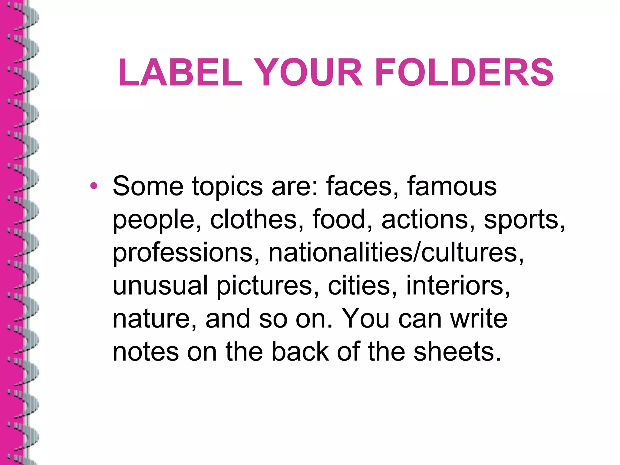 LABEL YOUR FOLDERS

• Some topics are: faces, famous
  people, clothes, food, actions, sports,
  professions, nationalities/cultures,
  unusual pictures, cities, interiors,
  nature, and so on. You can write
  notes on the back of the sheets.
 