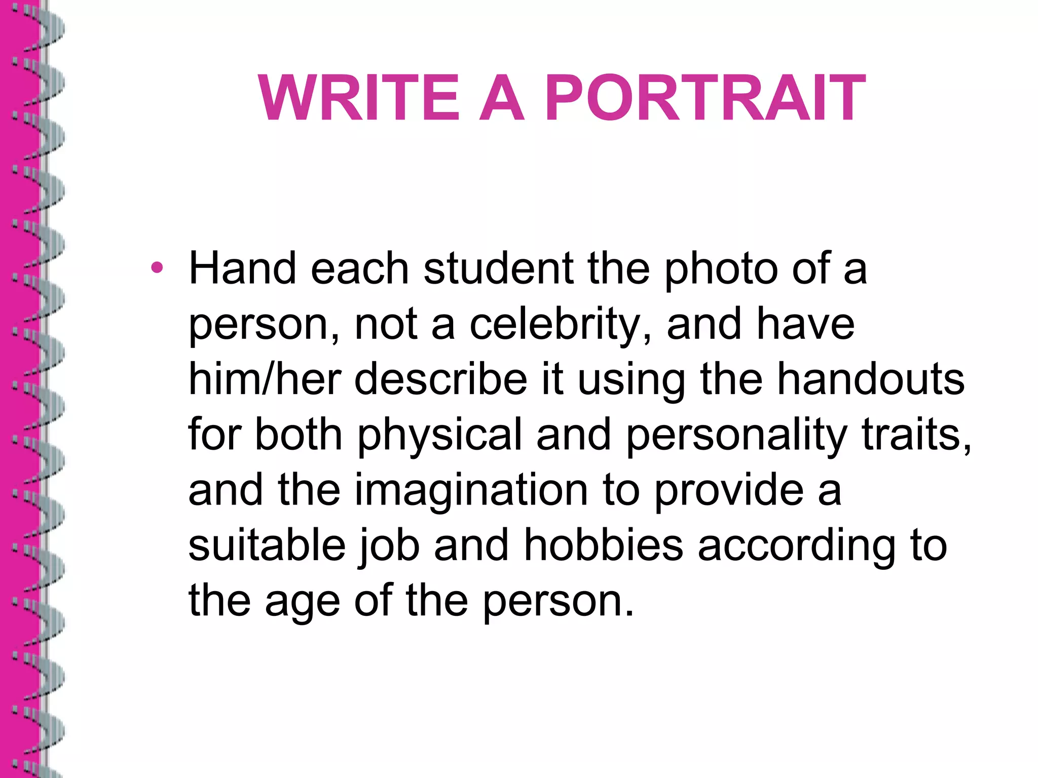 WRITE A PORTRAIT

• Hand each student the photo of a
  person, not a celebrity, and have
  him/her describe it using the handouts
  for both physical and personality traits,
  and the imagination to provide a
  suitable job and hobbies according to
  the age of the person.
 