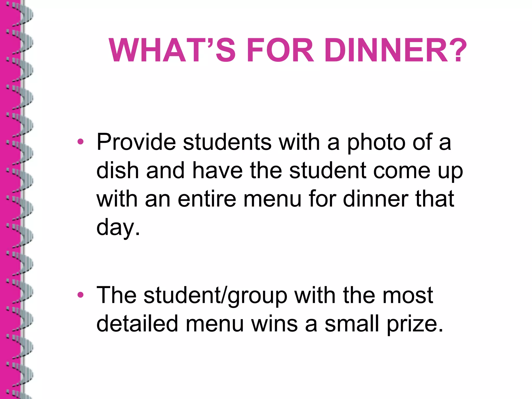 WHAT’S FOR DINNER?

• Provide students with a photo of a
  dish and have the student come up
  with an entire menu for dinner that
  day.

• The student/group with the most
  detailed menu wins a small prize.
 