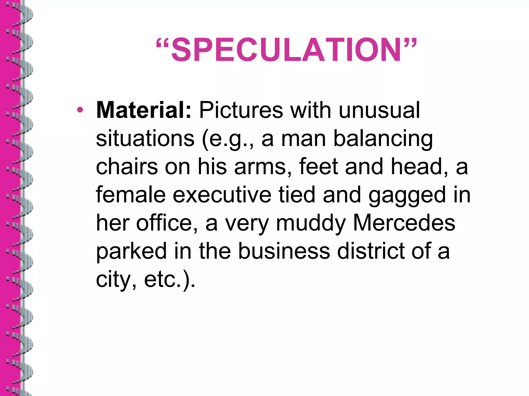 “SPECULATION”
• Material: Pictures with unusual
  situations (e.g., a man balancing
  chairs on his arms, feet and head, a
  female executive tied and gagged in
  her office, a very muddy Mercedes
  parked in the business district of a
  city, etc.).
 