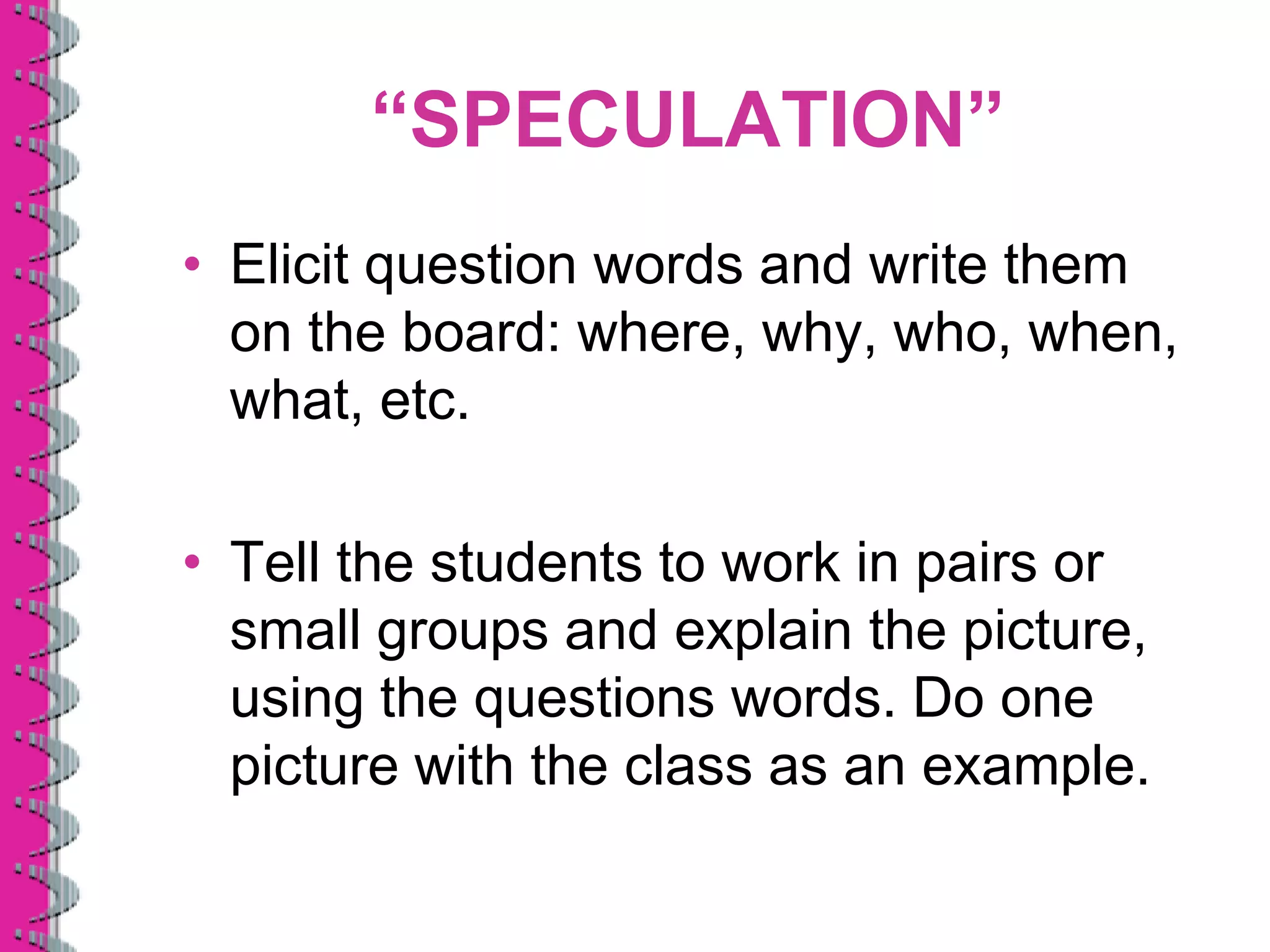“SPECULATION”
• Elicit question words and write them
  on the board: where, why, who, when,
  what, etc.

• Tell the students to work in pairs or
  small groups and explain the picture,
  using the questions words. Do one
  picture with the class as an example.
 