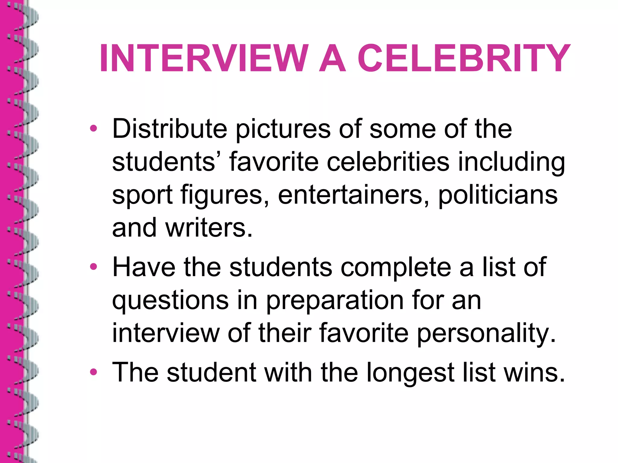 INTERVIEW A CELEBRITY
• Distribute pictures of some of the
  students’ favorite celebrities including
  sport figures, entertainers, politicians
  and writers.
• Have the students complete a list of
  questions in preparation for an
  interview of their favorite personality.
• The student with the longest list wins.
 