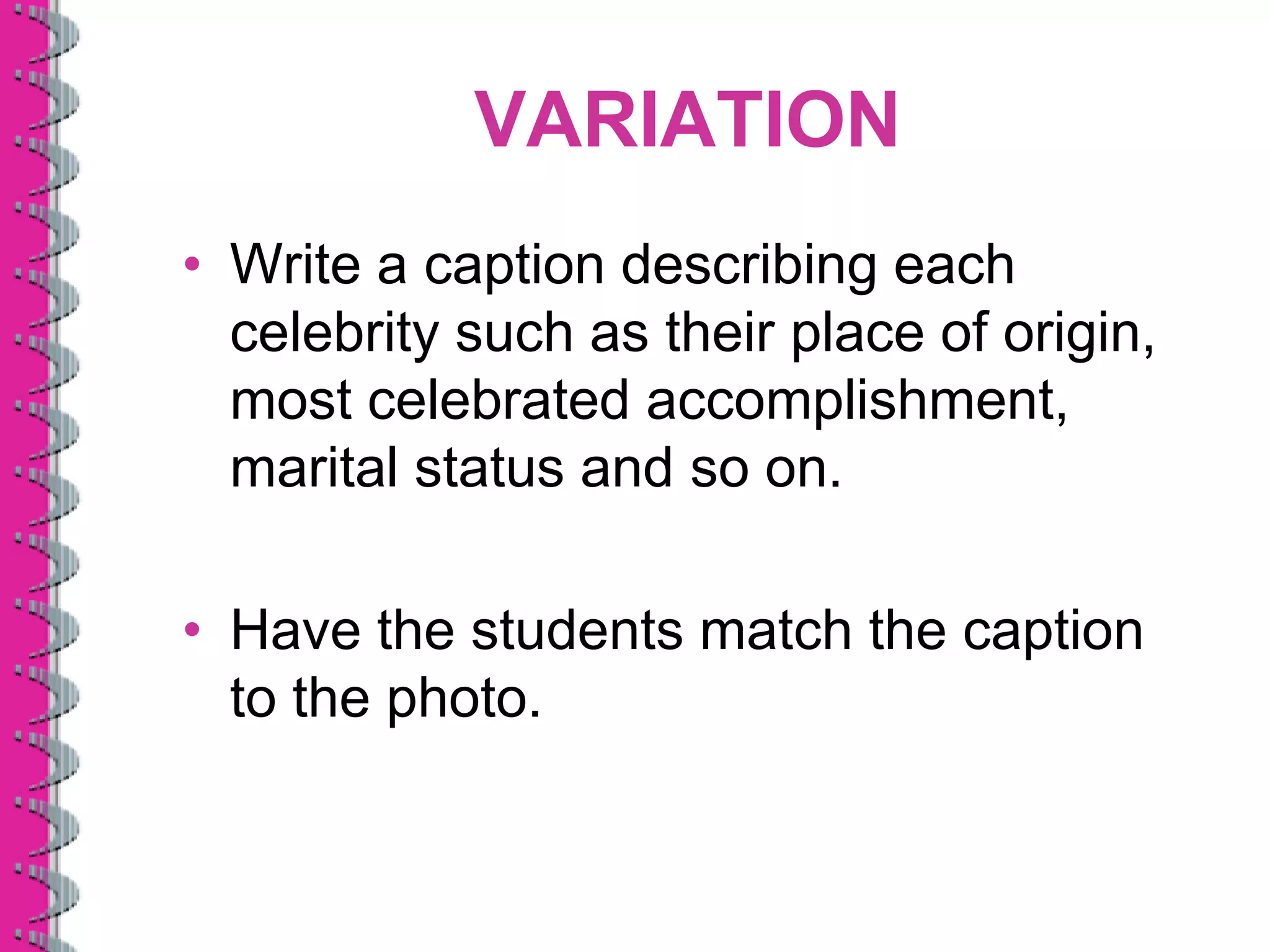 VARIATION
• Write a caption describing each
  celebrity such as their place of origin,
  most celebrated accomplishment,
  marital status and so on.

• Have the students match the caption
  to the photo.
 