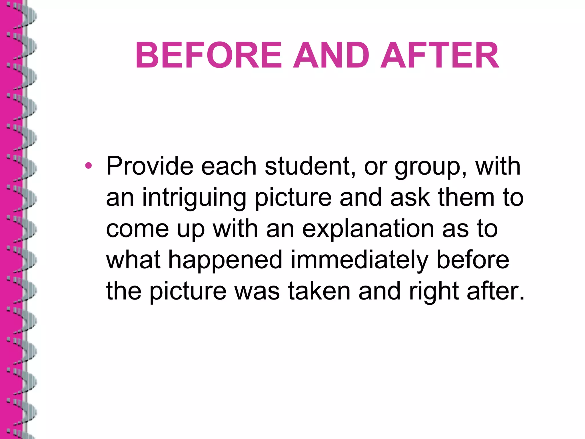 BEFORE AND AFTER

• Provide each student, or group, with
  an intriguing picture and ask them to
  come up with an explanation as to
  what happened immediately before
  the picture was taken and right after.
 