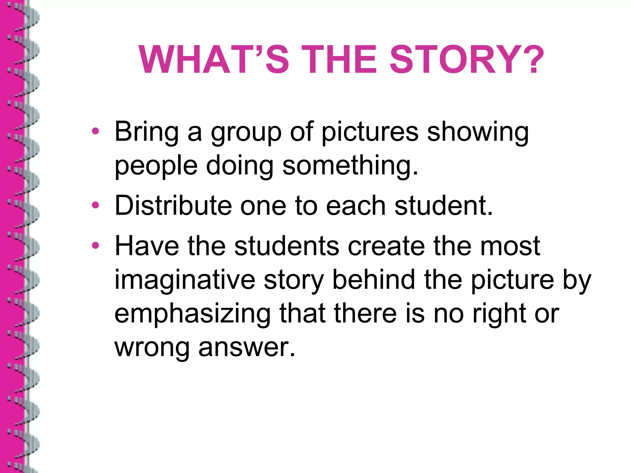 WHAT’S THE STORY?
• Bring a group of pictures showing
  people doing something.
• Distribute one to each student.
• Have the students create the most
  imaginative story behind the picture by
  emphasizing that there is no right or
  wrong answer.
 