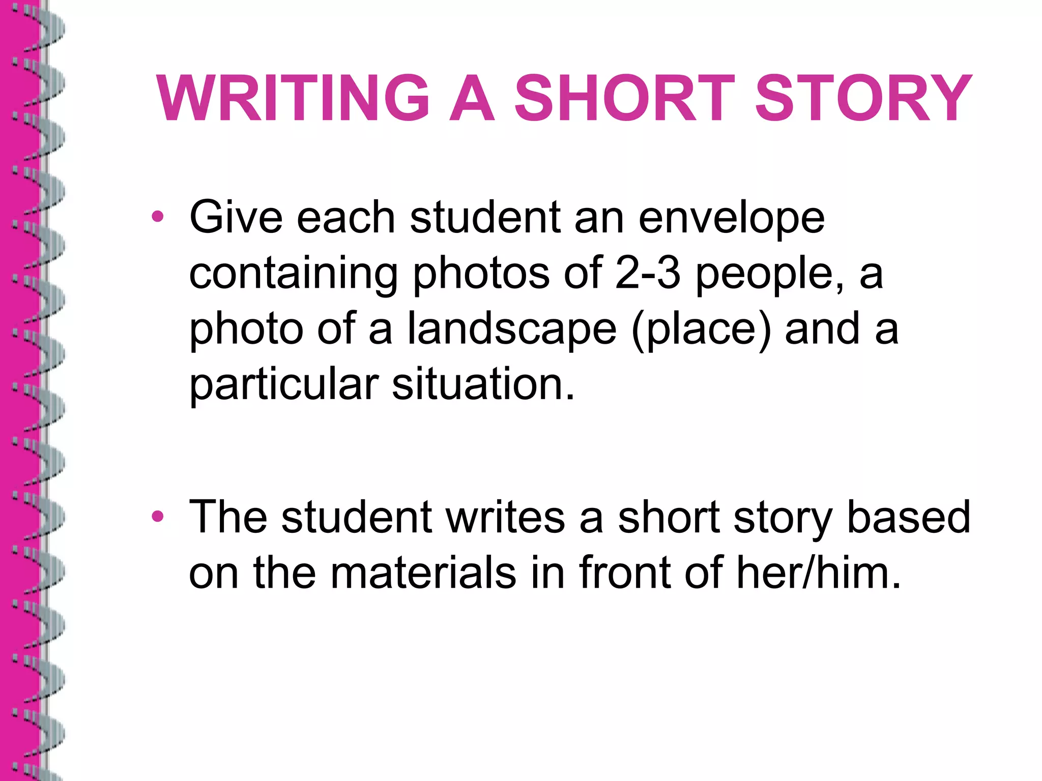 WRITING A SHORT STORY
• Give each student an envelope
  containing photos of 2-3 people, a
  photo of a landscape (place) and a
  particular situation.

• The student writes a short story based
  on the materials in front of her/him.
 