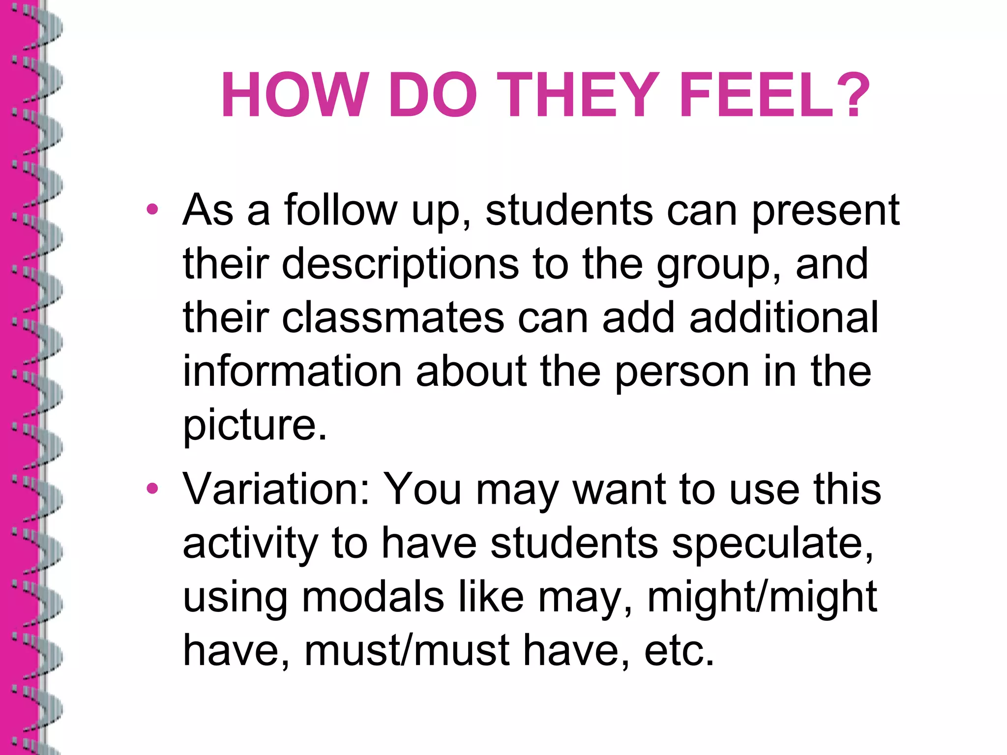 HOW DO THEY FEEL?
• As a follow up, students can present
  their descriptions to the group, and
  their classmates can add additional
  information about the person in the
  picture.
• Variation: You may want to use this
  activity to have students speculate,
  using modals like may, might/might
  have, must/must have, etc.
 