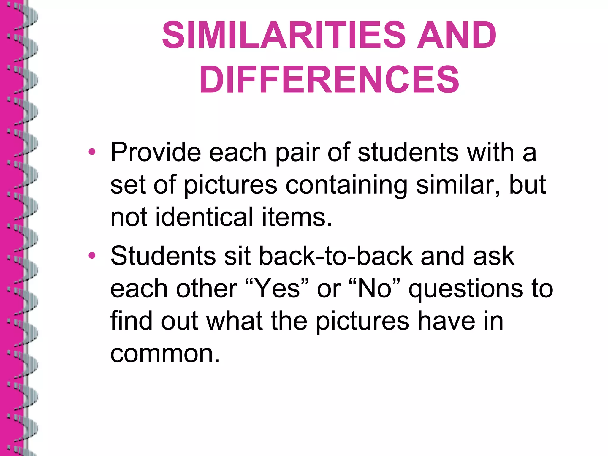 SIMILARITIES AND
        DIFFERENCES
• Provide each pair of students with a
  set of pictures containing similar, but
  not identical items.
• Students sit back-to-back and ask
  each other “Yes” or “No” questions to
  find out what the pictures have in
  common.
 