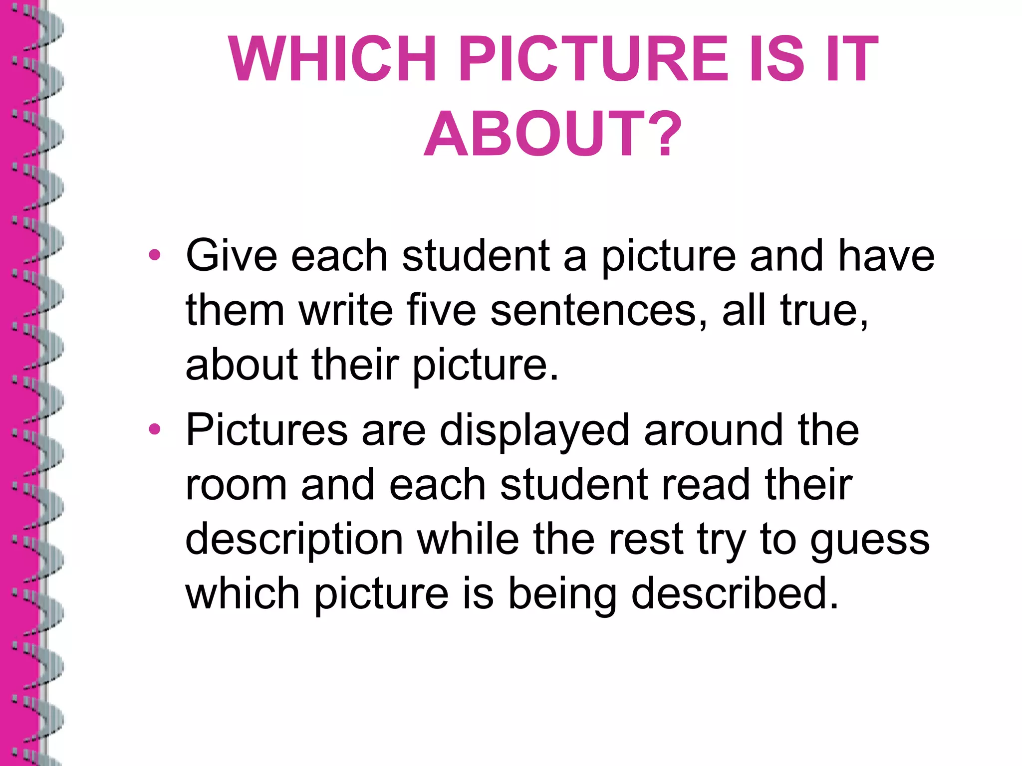 WHICH PICTURE IS IT
         ABOUT?
• Give each student a picture and have
  them write five sentences, all true,
  about their picture.
• Pictures are displayed around the
  room and each student read their
  description while the rest try to guess
  which picture is being described.
 