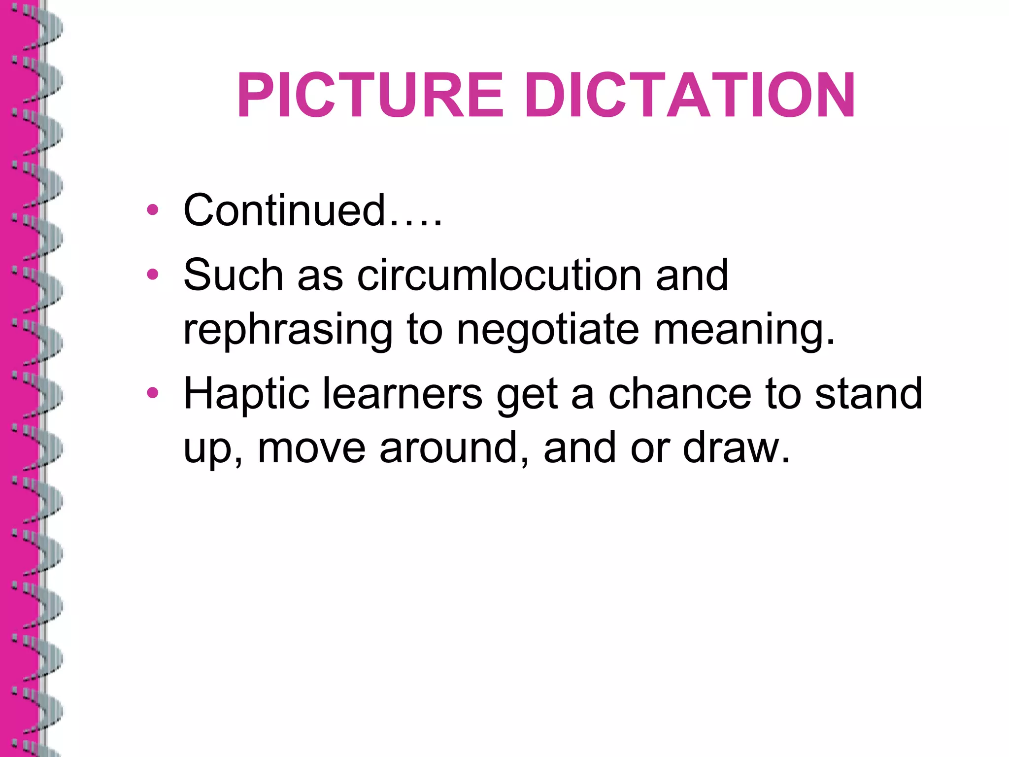 PICTURE DICTATION
• Continued….
• Such as circumlocution and
  rephrasing to negotiate meaning.
• Haptic learners get a chance to stand
  up, move around, and or draw.
 