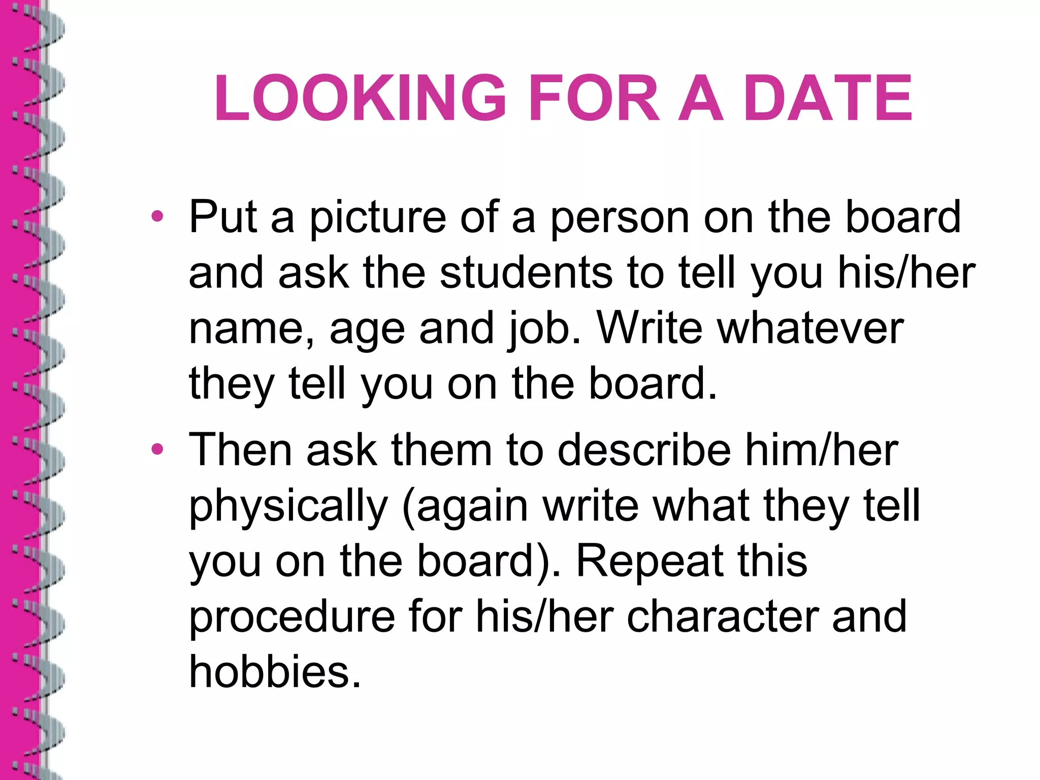 LOOKING FOR A DATE
• Put a picture of a person on the board
  and ask the students to tell you his/her
  name, age and job. Write whatever
  they tell you on the board.
• Then ask them to describe him/her
  physically (again write what they tell
  you on the board). Repeat this
  procedure for his/her character and
  hobbies.
 