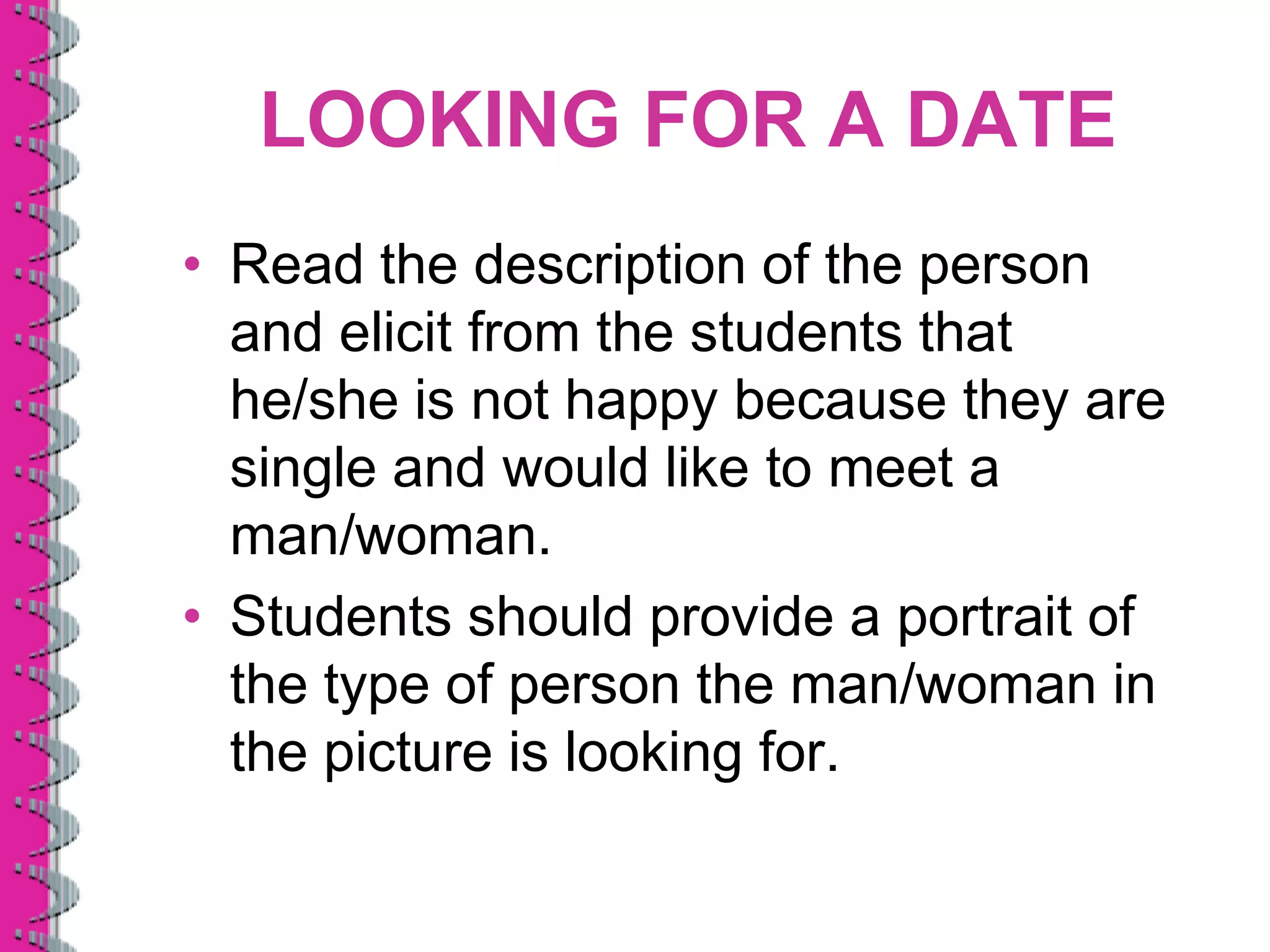 LOOKING FOR A DATE
• Read the description of the person
  and elicit from the students that
  he/she is not happy because they are
  single and would like to meet a
  man/woman.
• Students should provide a portrait of
  the type of person the man/woman in
  the picture is looking for.
 