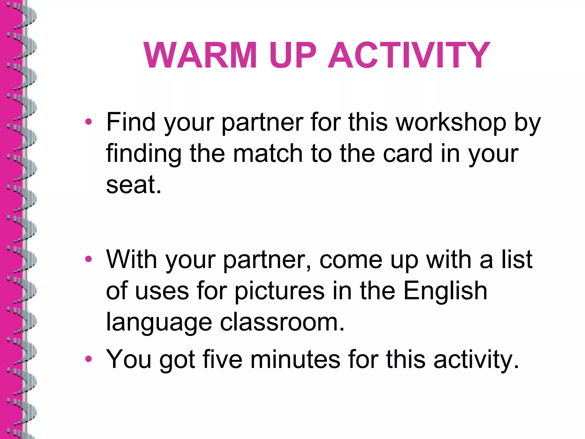 WARM UP ACTIVITY
• Find your partner for this workshop by
  finding the match to the card in your
  seat.

• With your partner, come up with a list
  of uses for pictures in the English
  language classroom.
• You got five minutes for this activity.
 
