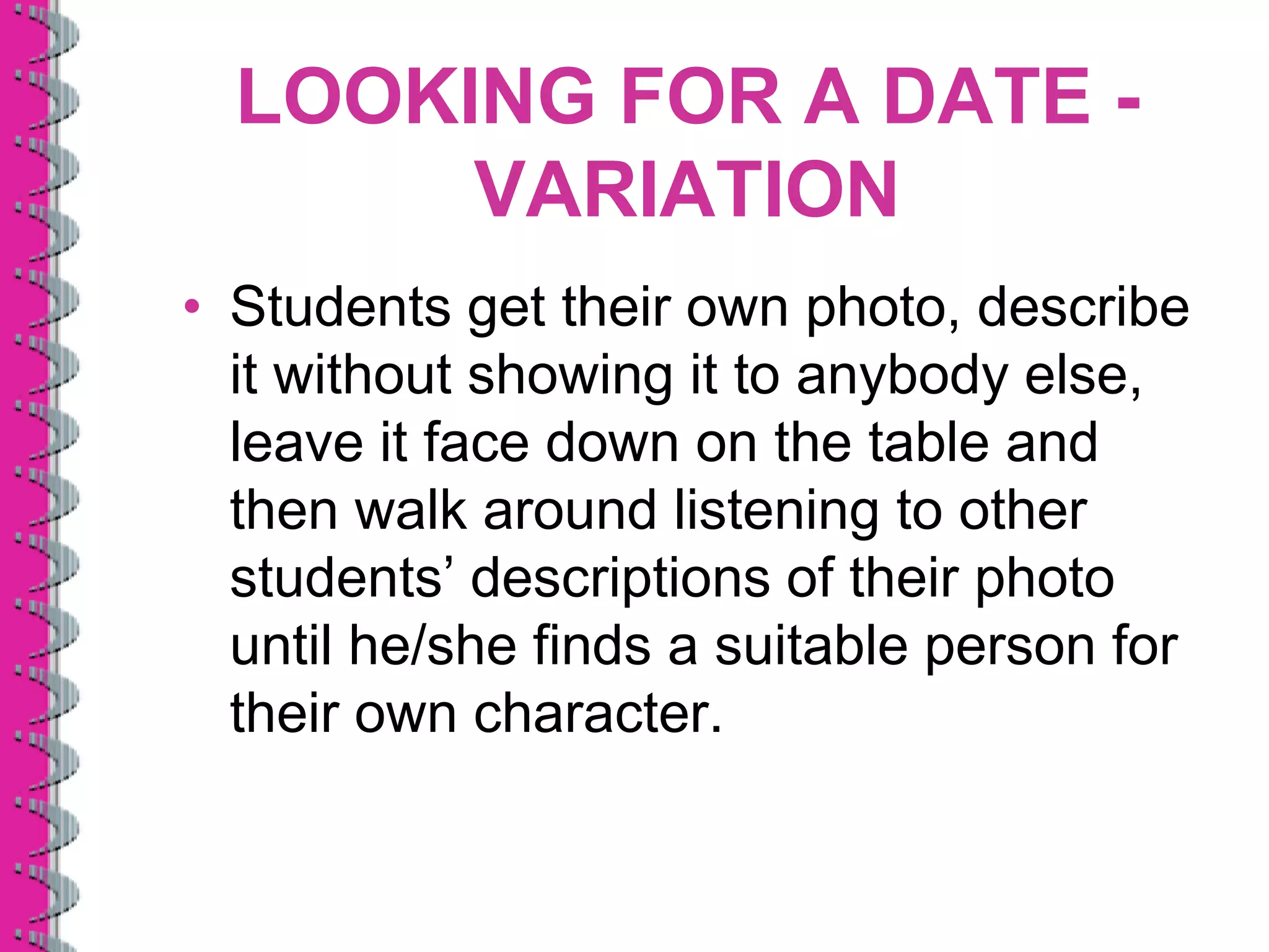 LOOKING FOR A DATE -
       VARIATION
• Students get their own photo, describe
  it without showing it to anybody else,
  leave it face down on the table and
  then walk around listening to other
  students’ descriptions of their photo
  until he/she finds a suitable person for
  their own character.
 