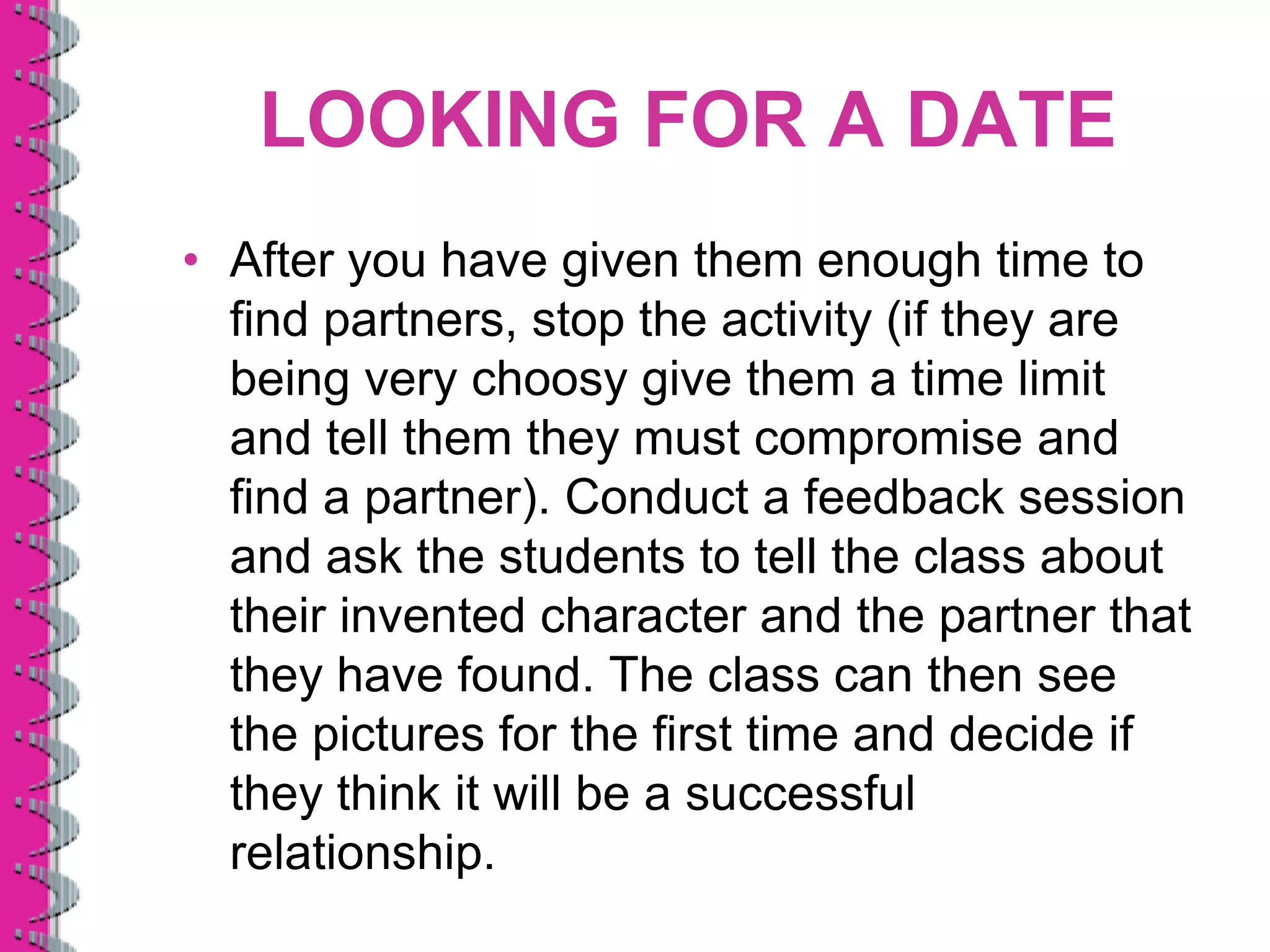LOOKING FOR A DATE
• After you have given them enough time to
  find partners, stop the activity (if they are
  being very choosy give them a time limit
  and tell them they must compromise and
  find a partner). Conduct a feedback session
  and ask the students to tell the class about
  their invented character and the partner that
  they have found. The class can then see
  the pictures for the first time and decide if
  they think it will be a successful
  relationship.
 