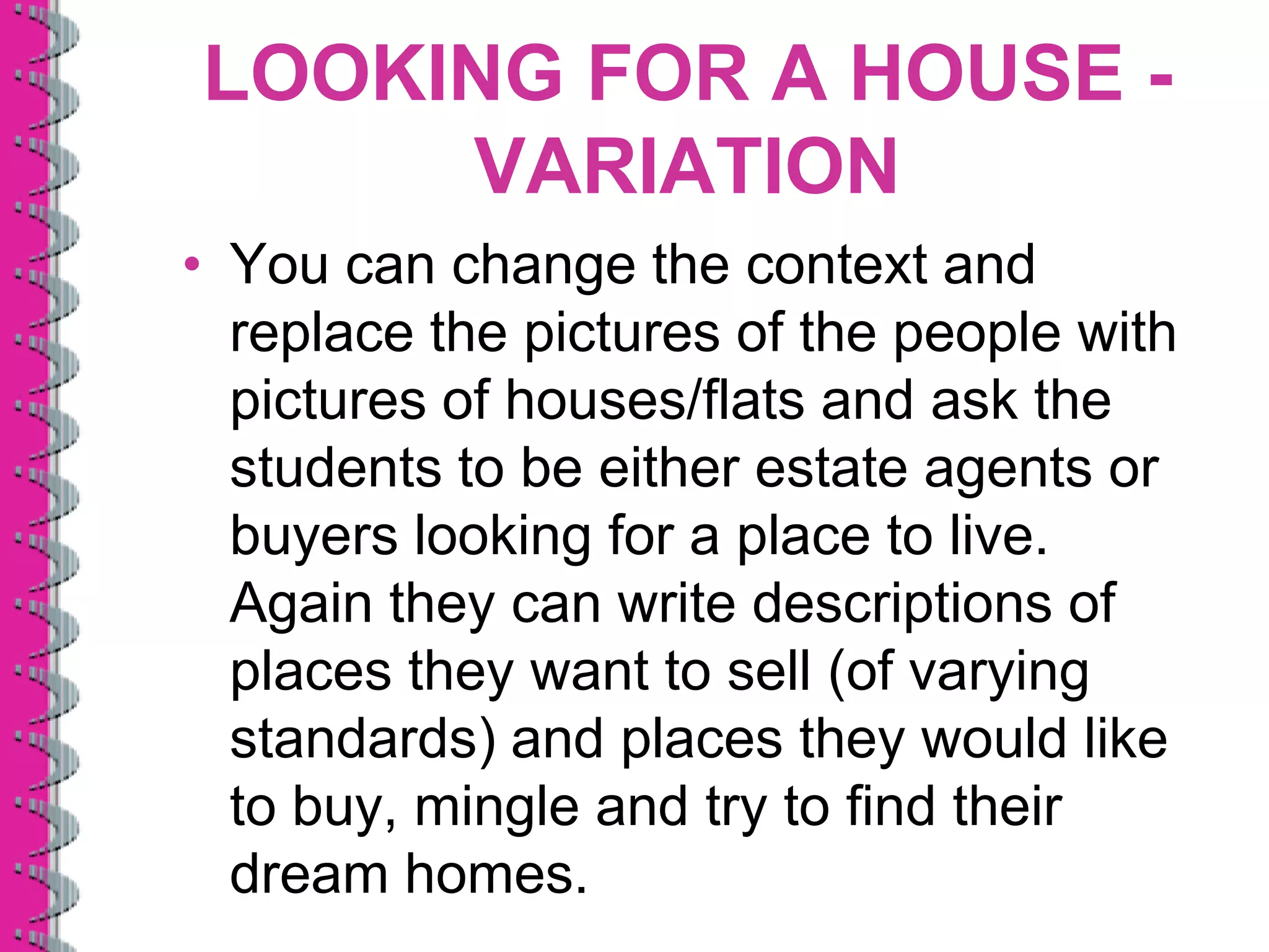 LOOKING FOR A HOUSE -
     VARIATION
• You can change the context and
  replace the pictures of the people with
  pictures of houses/flats and ask the
  students to be either estate agents or
  buyers looking for a place to live.
  Again they can write descriptions of
  places they want to sell (of varying
  standards) and places they would like
  to buy, mingle and try to find their
  dream homes.
 