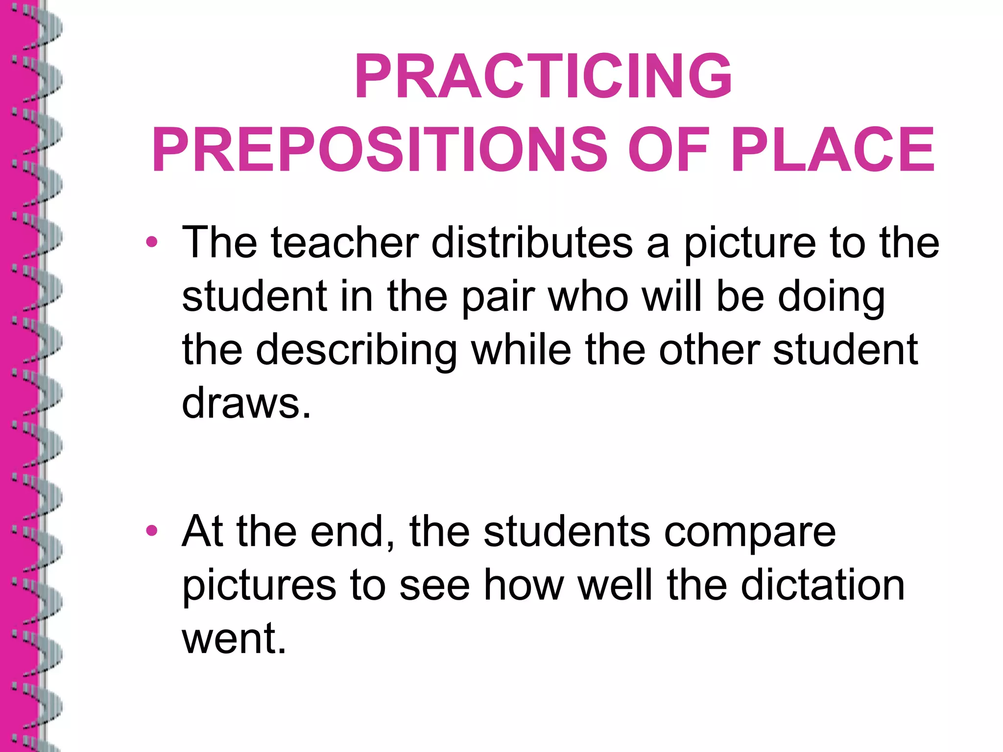 PRACTICING
PREPOSITIONS OF PLACE
• The teacher distributes a picture to the
  student in the pair who will be doing
  the describing while the other student
  draws.

• At the end, the students compare
  pictures to see how well the dictation
  went.
 