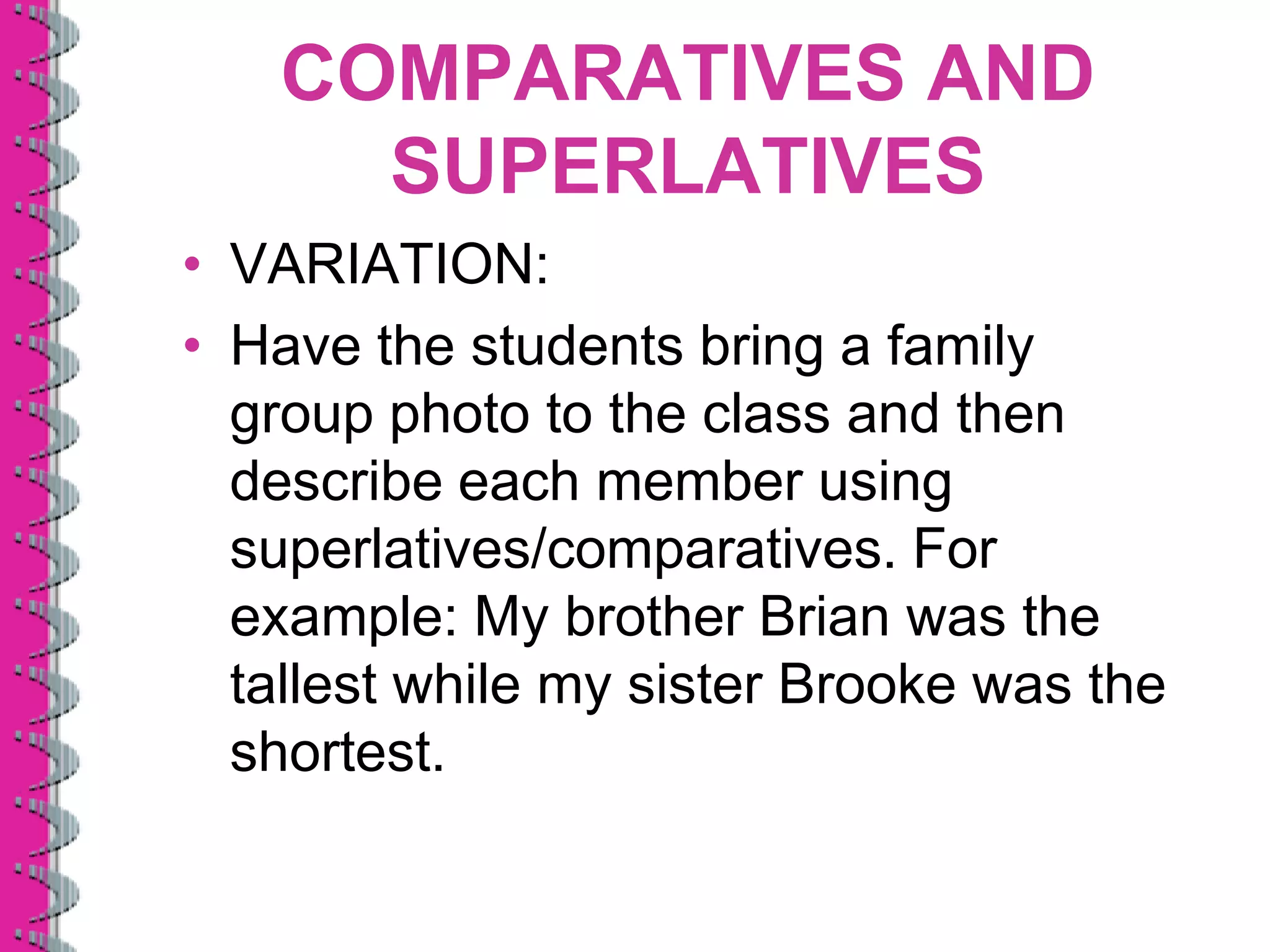 COMPARATIVES AND
     SUPERLATIVES
• VARIATION:
• Have the students bring a family
  group photo to the class and then
  describe each member using
  superlatives/comparatives. For
  example: My brother Brian was the
  tallest while my sister Brooke was the
  shortest.
 