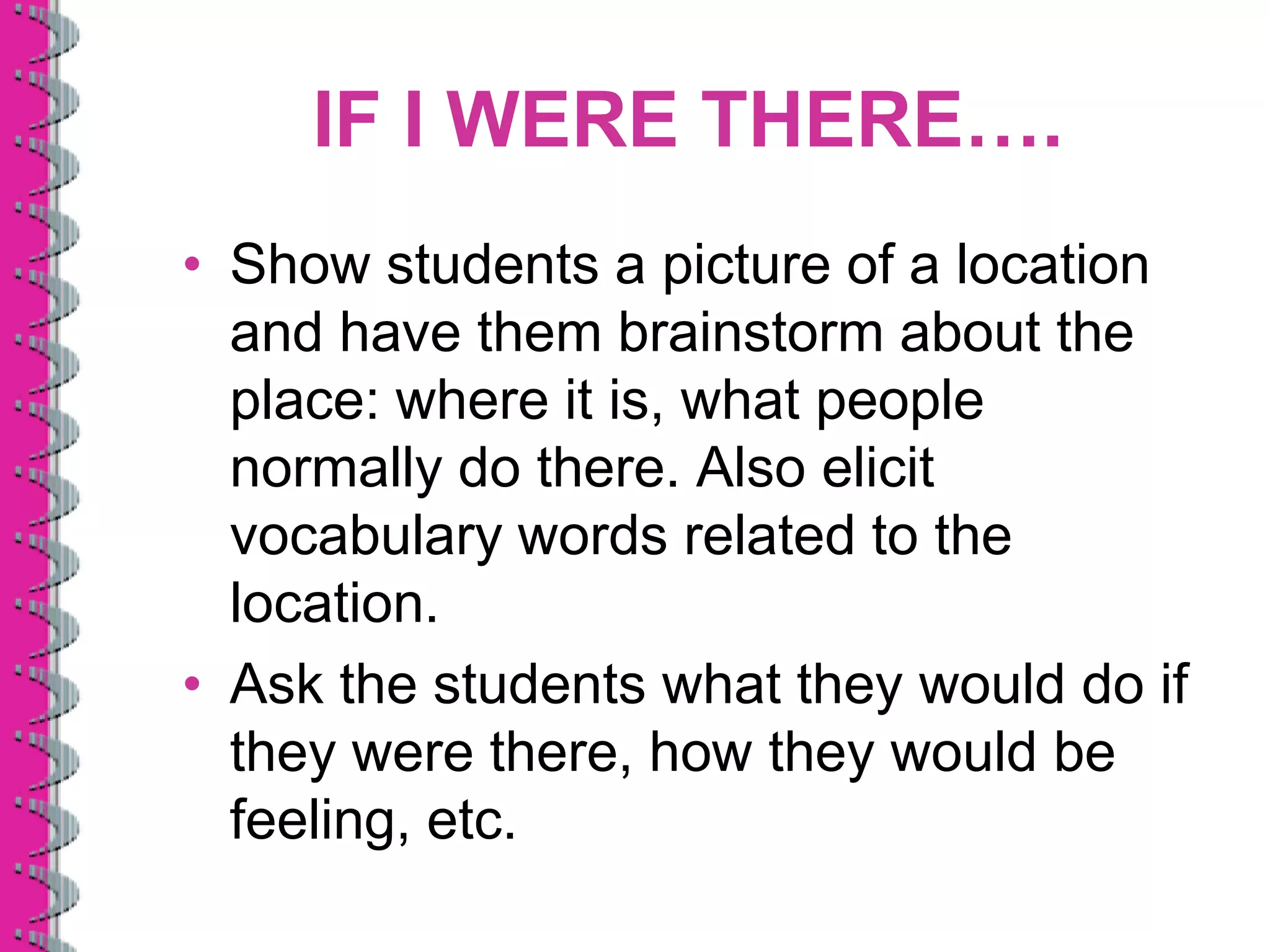 IF I WERE THERE….
• Show students a picture of a location
  and have them brainstorm about the
  place: where it is, what people
  normally do there. Also elicit
  vocabulary words related to the
  location.
• Ask the students what they would do if
  they were there, how they would be
  feeling, etc.
 