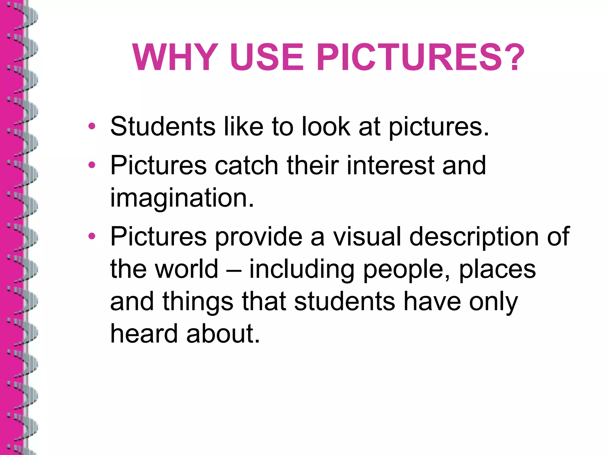 WHY USE PICTURES?
• Students like to look at pictures.
• Pictures catch their interest and
  imagination.
• Pictures provide a visual description of
  the world – including people, places
  and things that students have only
  heard about.
 