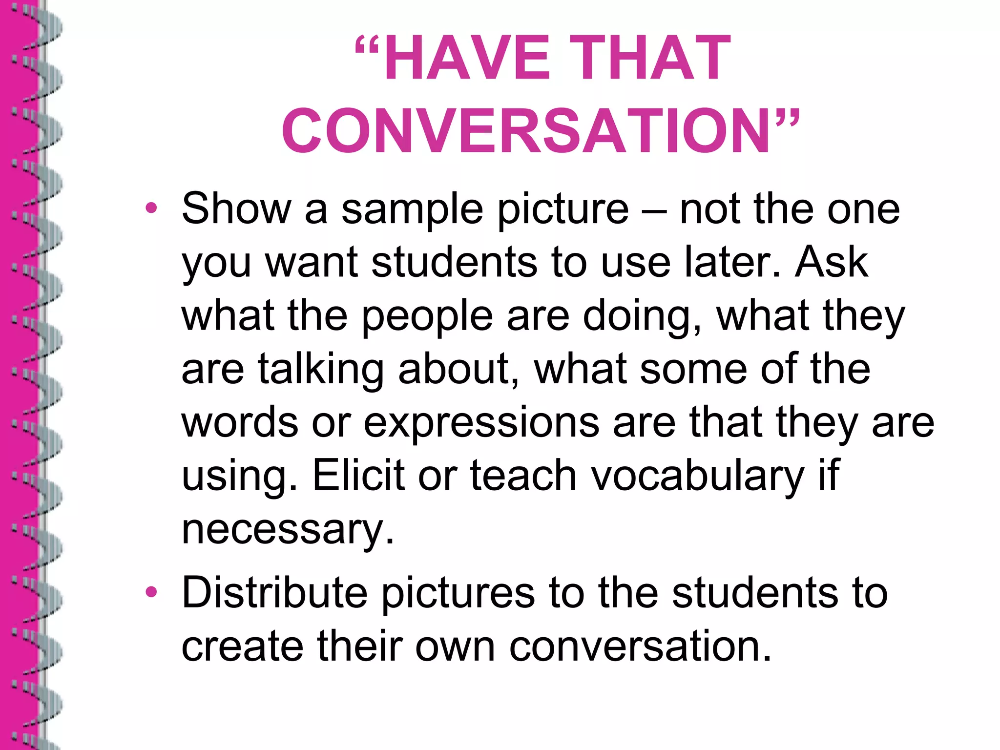 “HAVE THAT
      CONVERSATION”
• Show a sample picture – not the one
  you want students to use later. Ask
  what the people are doing, what they
  are talking about, what some of the
  words or expressions are that they are
  using. Elicit or teach vocabulary if
  necessary.
• Distribute pictures to the students to
  create their own conversation.
 