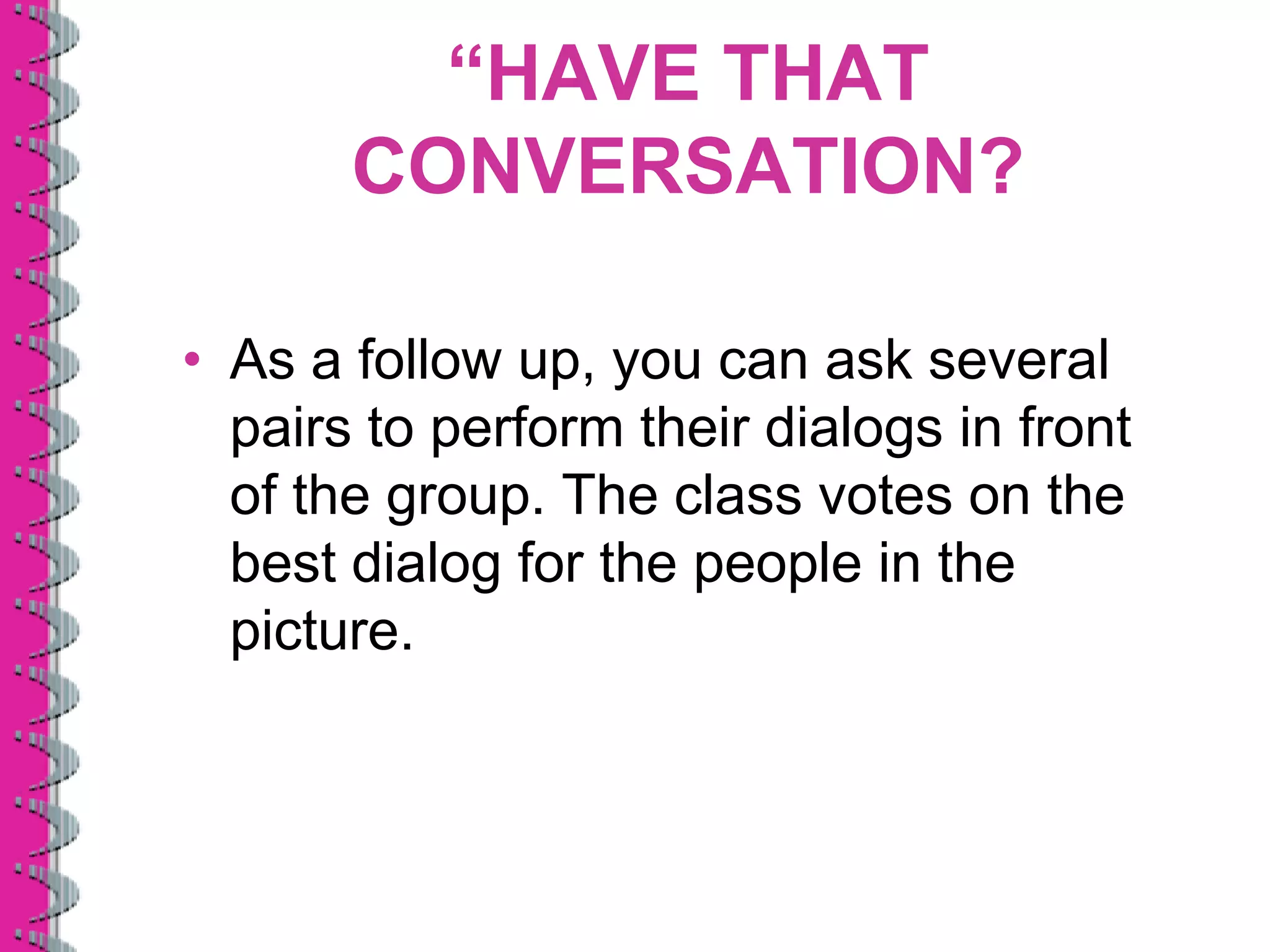 “HAVE THAT
       CONVERSATION?

• As a follow up, you can ask several
  pairs to perform their dialogs in front
  of the group. The class votes on the
  best dialog for the people in the
  picture.
 