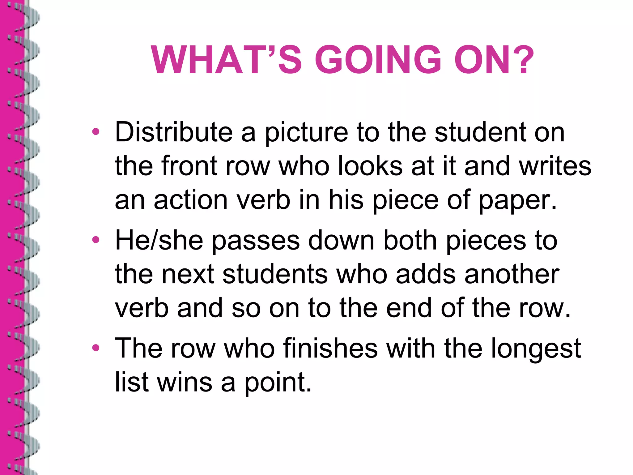 WHAT’S GOING ON?
• Distribute a picture to the student on
  the front row who looks at it and writes
  an action verb in his piece of paper.
• He/she passes down both pieces to
  the next students who adds another
  verb and so on to the end of the row.
• The row who finishes with the longest
  list wins a point.
 
