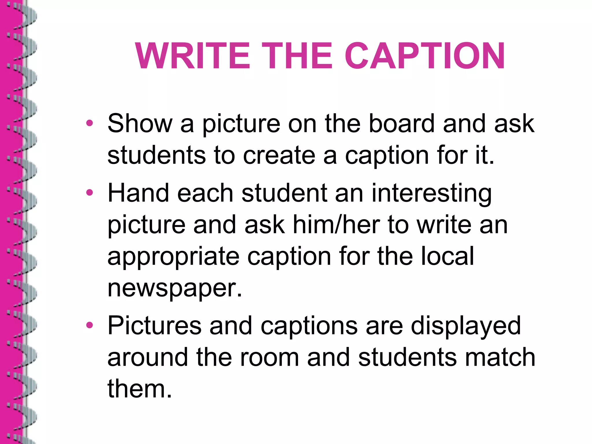WRITE THE CAPTION
• Show a picture on the board and ask
  students to create a caption for it.
• Hand each student an interesting
  picture and ask him/her to write an
  appropriate caption for the local
  newspaper.
• Pictures and captions are displayed
  around the room and students match
  them.
 