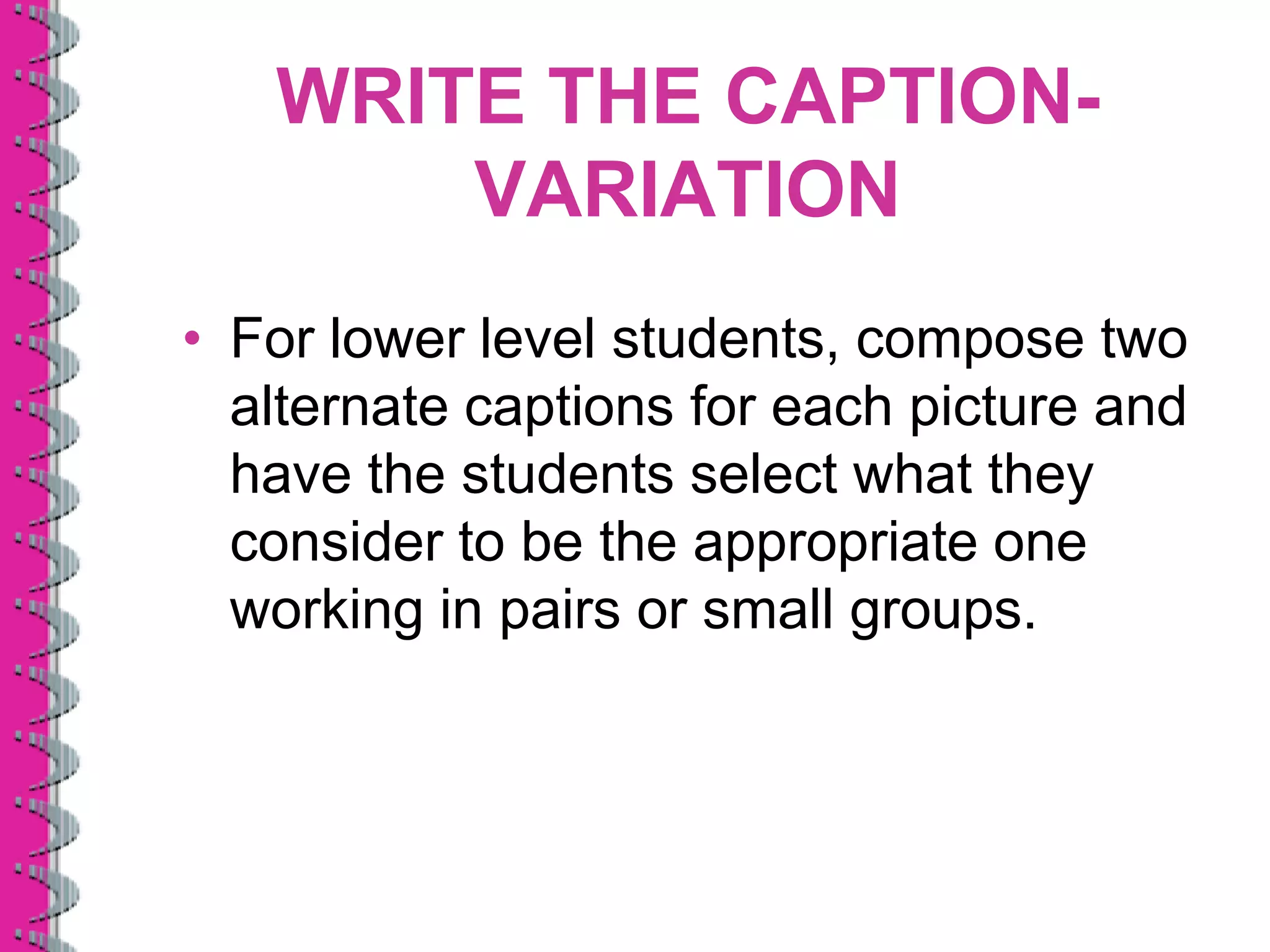 WRITE THE CAPTION-
       VARIATION
• For lower level students, compose two
  alternate captions for each picture and
  have the students select what they
  consider to be the appropriate one
  working in pairs or small groups.
 