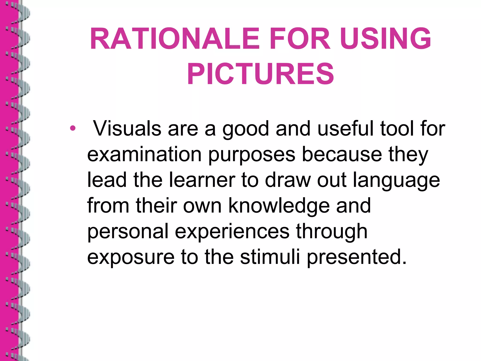 RATIONALE FOR USING
       PICTURES
• Visuals are a good and useful tool for
  examination purposes because they
  lead the learner to draw out language
  from their own knowledge and
  personal experiences through
  exposure to the stimuli presented.
 