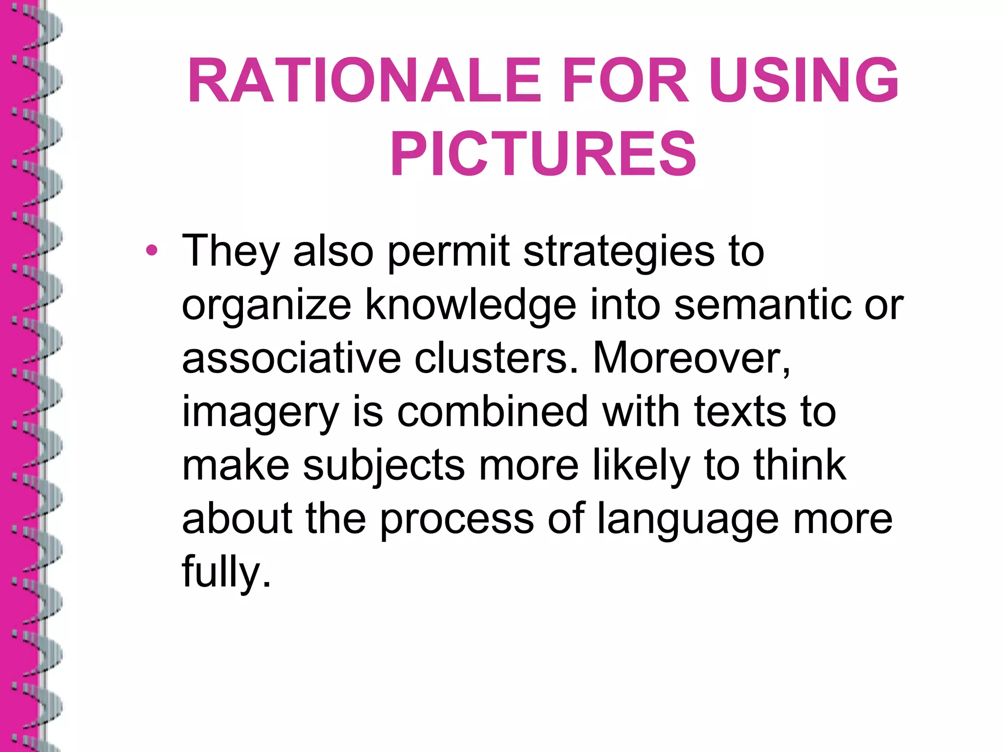 RATIONALE FOR USING
       PICTURES
• They also permit strategies to
  organize knowledge into semantic or
  associative clusters. Moreover,
  imagery is combined with texts to
  make subjects more likely to think
  about the process of language more
  fully.
 