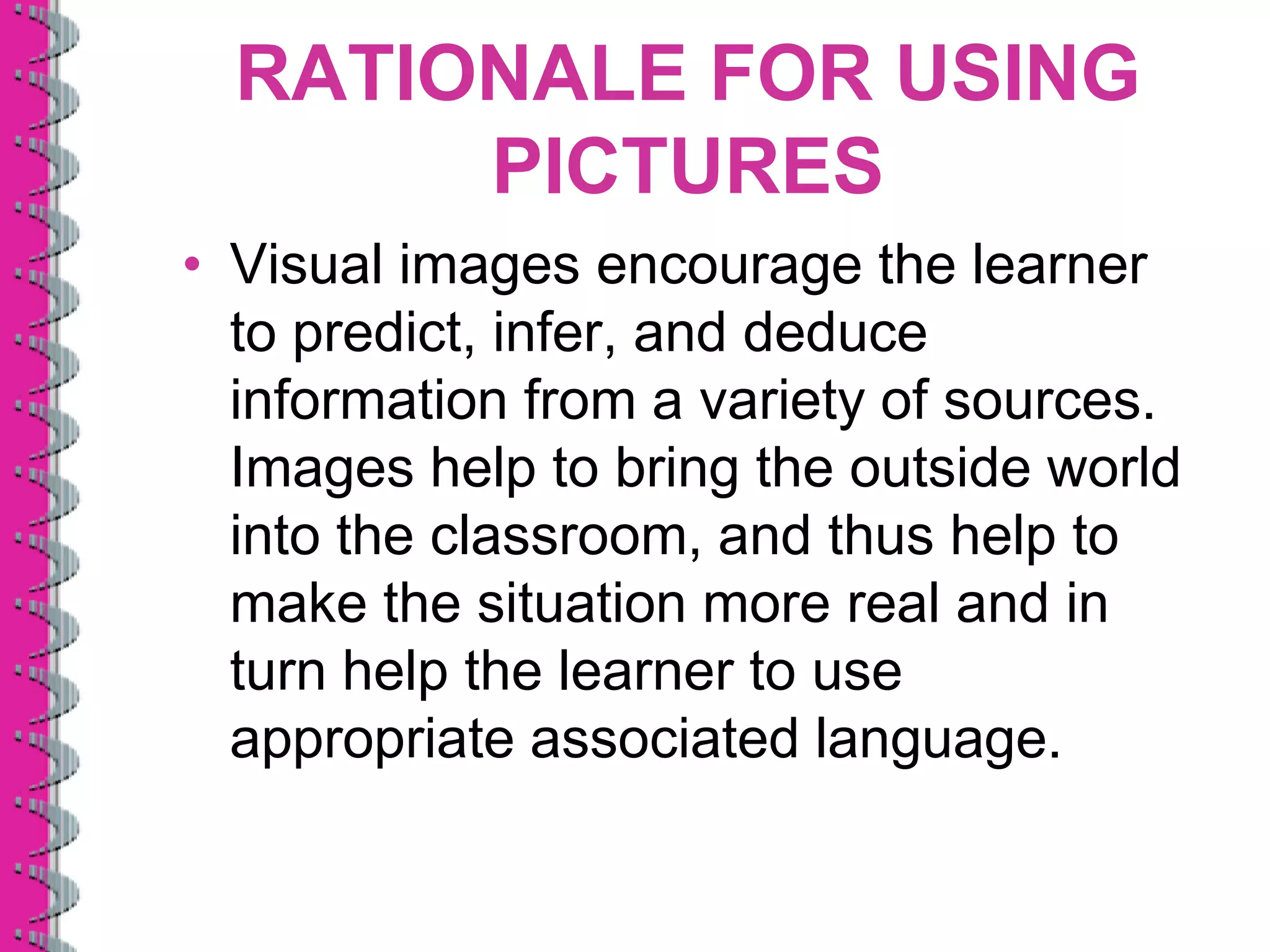 RATIONALE FOR USING
       PICTURES
• Visual images encourage the learner
  to predict, infer, and deduce
  information from a variety of sources.
  Images help to bring the outside world
  into the classroom, and thus help to
  make the situation more real and in
  turn help the learner to use
  appropriate associated language.
 