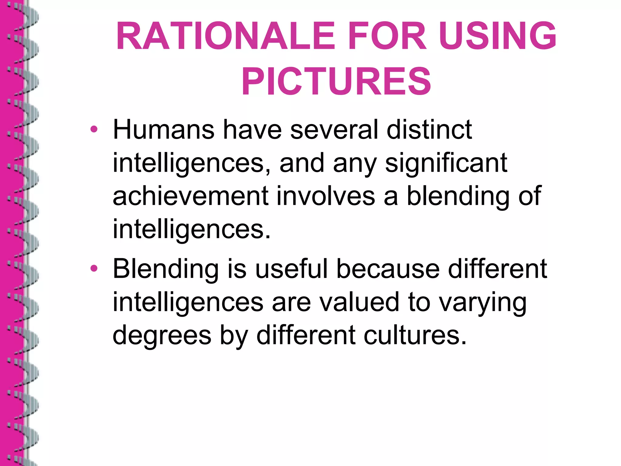 RATIONALE FOR USING
       PICTURES
• Humans have several distinct
  intelligences, and any significant
  achievement involves a blending of
  intelligences.
• Blending is useful because different
  intelligences are valued to varying
  degrees by different cultures.
 